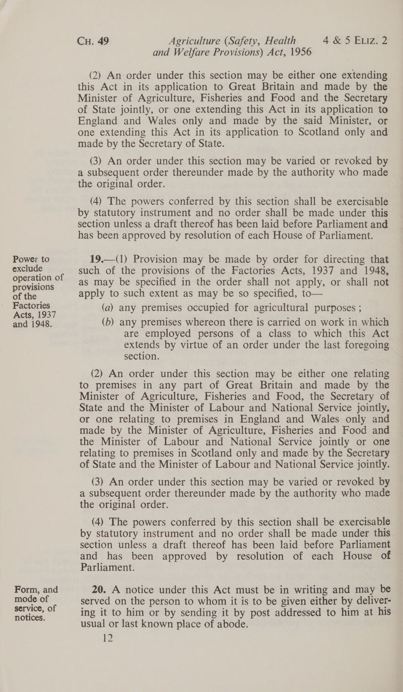 Power to exclude operation of provisions of the Factories Acts, 1937 and 1948. Form, and mode of service, of notices. Cu. 49 Agriculture (Safety, Health 4&5 Enz 2 and Welfare Provisions) Act, 1956 (2) An order under this section may be either one extending this Act in its application to Great Britain and made by the Minister of Agriculture, Fisheries and Food and the Secretary of State jointly, or one extending this Act in its application to England and Wales only and made by the said Minister, or one extending this Act in its application to Scotland only and made by the Secretary of State. (3) An order under this section may be varied or revoked by a subsequent order thereunder made by the authority who made the original order. (4) The powers conferred by this section shall be exercisable by statutory instrument and no order shall be made under this section unless a draft thereof has been laid before Parliament and has been approved by resolution of each House of Parliament. 19.—(1) Provision may be made by order for directing that such of the provisions of the Factories Acts, 1937 and 1948, as may be specified in the order shall not apply, or shall not apply to such extent as may be so specified, to— (a) any premises occupied for agricultural purposes ; (b) any premises whereon there is carried on work in which are employed persons of a class to which this Act extends by virtue of an order under the last foregoing section. (2) An order under this section may be either one relating to premises in any part of Great Britain and made by the Minister of Agriculture, Fisheries and Food, the Secretary of State and the Minister of Labour and National Service jointly, or one relating to premises in England and Wales only and made by the Minister of Agriculture, Fisheries and Food and the Minister of Labour and National Service jointly or one relating to premises in Scotland only and made by the Secretary of State and the Minister of Labour and National Service jointly. (3) An order under this section may be varied or revoked by a subsequent order thereunder made by the authority who made the original order. (4) The powers conferred by this section shall be exercisable by statutory instrument and no order shall be made under this section unless a draft thereof has been laid before Parliament and has been approved by resolution of each House of Parliament. 20. A notice under this Act must be in writing and may be served on the person to whom it is to be given either by deliver- ing it to him or by sending it by post addressed to him at his usual or last known place of abode.