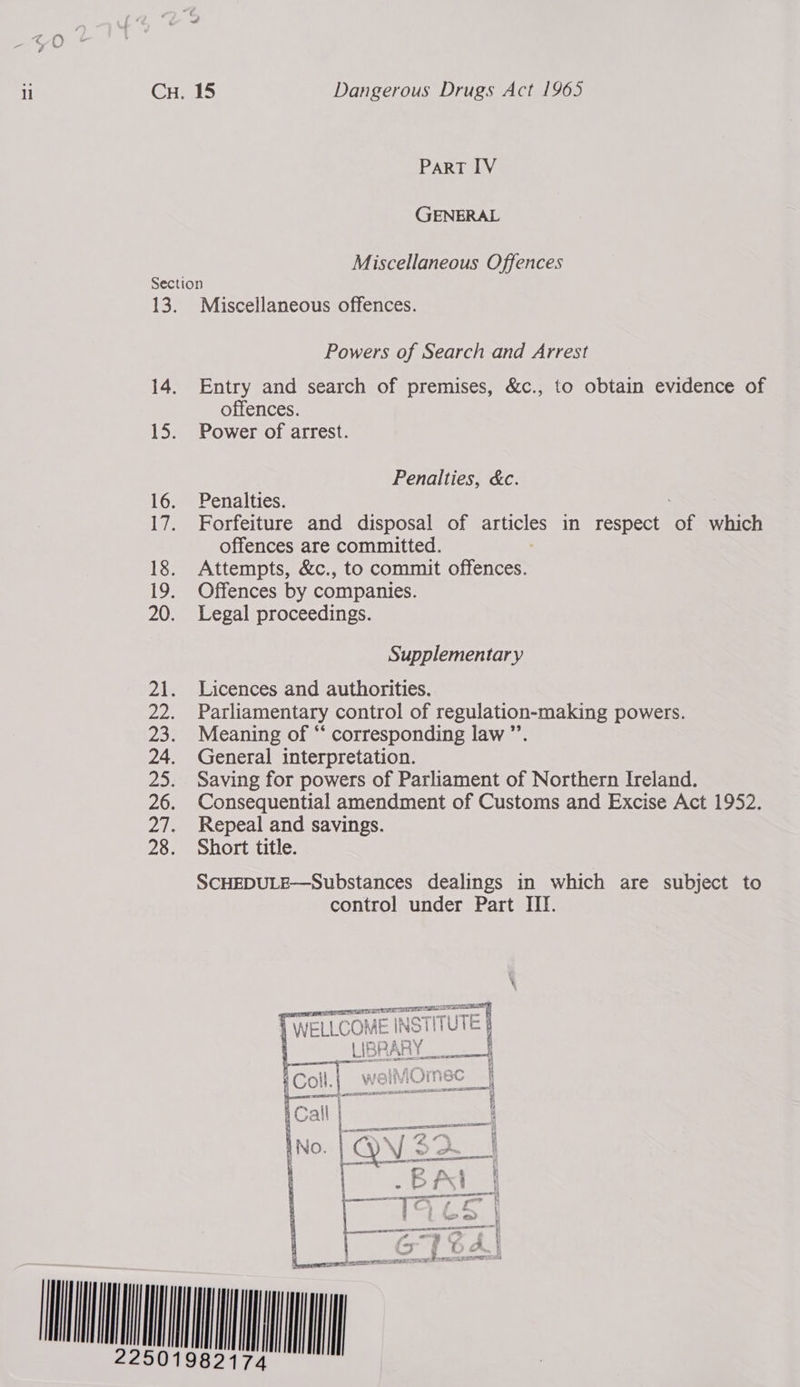 ll Cu. 15 Dangerous Drugs Act 1965 ParRT IV GENERAL Miscellaneous Offences Section 13. Miscellaneous offences. Powers of Search and Arrest 14. Entry and search of premises, &amp;c., to obtain evidence of offences. 15. Power of arrest. Penalties, &amp;c. 16. Penalties. 17. Forfeiture and disposal of articles in respect of which offences are committed. 18. Attempts, &amp;c., to commit offences. 19. Offences by companies. 20. Legal proceedings. Supplementary 21. Licences and authorities. 22. Parliamentary control of regulation-making powers. 23. Meaning of “‘ corresponding law ”’ 24. General interpretation. 25. Saving for powers of Parliament of Northern Ireland. 26. Consequential amendment of Customs and Excise Act 1952. 27. Repeal and savings. 28. Short title. SCHEDULE—Substances dealings in which are subject to control under Part III. (WELLCOME INSTITUTE orp A Sf | |e st 33 Ri t Pex  PRR LEGER: ion