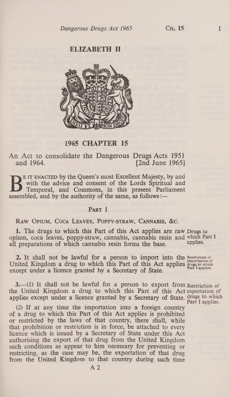 ELIZABETH II  An Act to consolidate the Dangerous Drugs Acts 1951 and 1964. [2nd June 1965] with the advice and consent of the Lords Spiritual and Temporal, and Commons, in this present Parliament assembled, and by the authority of the same, as follows :— B IT ENACTED by the Queen’s most Excellent Majesty, by and ParRT | Raw Opium, Coca LEAVES, POPPY-STRAW, CANNABIS, &amp;C. 1. The drugs to which this Part of this Act applies are raw Drugs to opium, coca leaves, poppy-straw, cannabis, cannabis resin and which Part I all preparations of which cannabis resin forms the base. applies. 2. It shall not be lawful for a person to import into the Restriction of importation of United Kingdom a drug to which this Part of this Act applies drugs to whict except under a licence granted by a Secretary of State. oneal 3.—(1) It shall not be lawful for a person to export from Restriction of the United Kingdom a drug to which this Part of this Act exportation of applies except under a licence granted by a Secretary of State. ae i eg Mabaret 5 plies. (2) If at any time the importation into a foreign country of a drug to which this Part of this Act applies is prohibited or restricted by the laws of that country, there shall, while that prohibition or restriction is in force, be attached to every licence which is issued by a Secretary of State under this Act authorising the export of that drug from the United Kingdom such conditions as appear to him necessary for preventing or restricting, as the case may be, the exportation of that drug from the United Kingdom to that country during such time A2 