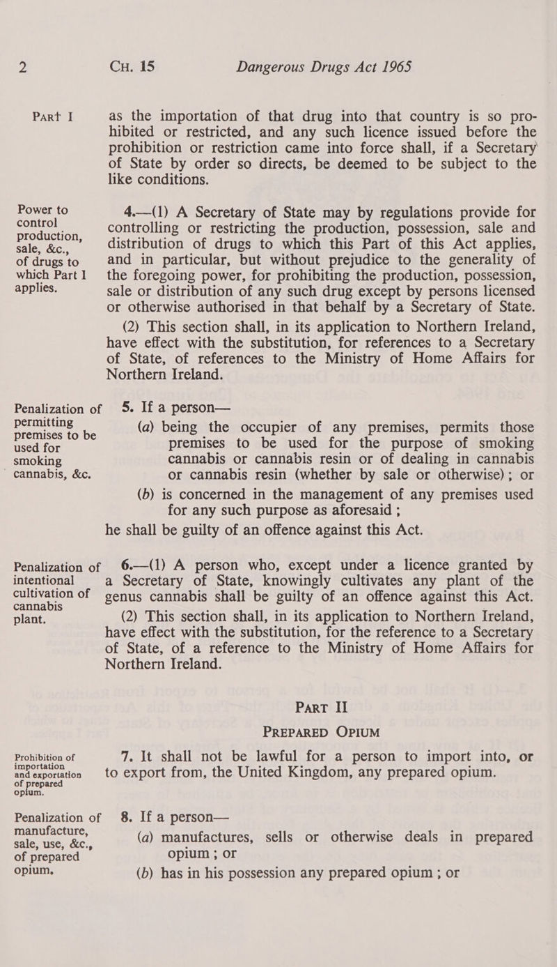 Z Cu. 15 Dangerous Drugs Act 1965 Part I as the importation of that drug into that country is so pro- hibited or restricted, and any such licence issued before the prohibition or restriction came into force shall, if a Secretary of State by order so directs, be deemed to be subject to the like conditions. Power to 4.—(1) A Secretary of State may by regulations provide for tae controlling or restricting the production, possession, sale and sale, &amp;c,, __-—« distribution of drugs to which this Part of this Act applies, of drugsto and in particular, but without prejudice to the generality of which Part] the foregoing power, for prohibiting the production, possession, applies. sale or distribution of any such drug except by persons licensed or otherwise authorised in that behalf by a Secretary of State. (2) This section shall, in its application to Northern Ireland, have effect with the substitution, for references to a Secretary of State, of references to the Ministry of Home Affairs for Northern Ireland. Penalization of 5. If a person— a a ead reg (a) being the occupier of any premises, permits those Basa for premises to be used for the purpose of smoking smoking cannabis or cannabis resin or of dealing in cannabis cannabis, &amp;c. or cannabis resin (whether by sale or otherwise); or (b) is concerned in the management of any premises used for any such purpose as aforesaid ; he shall be guilty of an offence against this Act.  Penalization of 6—(1) A person who, except under a licence granted by intentional a Secretary of State, knowingly cultivates any plant of the cultivation of genus cannabis shall be guilty of an offence against this Act. cannabis : 4 as eas 3 plant. (2) This section shall, in its application to Northern Ireland, have effect with the substitution, for the reference to a Secretary of State, of a reference to the Ministry of Home Affairs for Northern Ireland. ParT II PREPARED OPIUM Prohibition of 7. It shall not be lawful for a person to import into, or i i ° * . andexportation to export from, the United Kingdom, any prepared opium. of preeace opium. Penalization of 8. If a person— manufacture, ; A sale, use, &amp;c., (a) manufactures, sells or otherwise deals in prepared of prepared Oplum , OF opium, (b) has in his possession any prepared opium ; or
