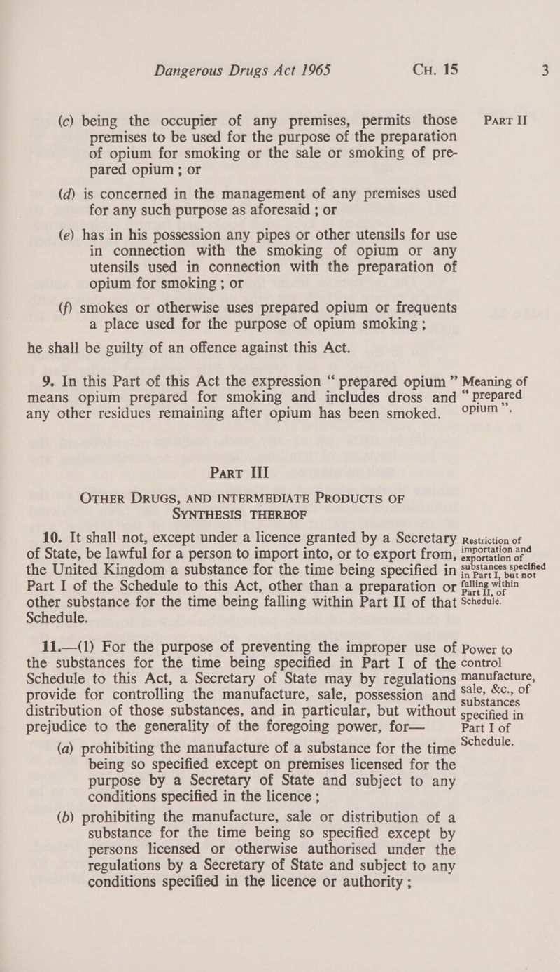 (c) being the occupier of any premises, permits those Parr Il premises to be used for the purpose of the preparation of opium for smoking or the sale or smoking of pre- pared opium ; or (d) is concerned in the management of any premises used for any such purpose as aforesaid ; or (e) has in his possession any pipes or other utensils for use in connection with the smoking of opium or any utensils used in connection with the preparation of opium for smoking ; or (f) smokes or otherwise uses prepared opium or frequents a place used for the purpose of opium smoking ; he shall be guilty of an offence against this Act. 9. In this Part of this Act the expression “‘ prepared opium ” Meaning of means opium prepared for smoking and includes dross and “ Prepared any other residues remaining after opium has been smoked. OP™™ : ParT III OTHER DRUGS, AND INTERMEDIATE PRODUCTS OF SYNTHESIS THEREOF 10. It shall not, except under a licence granted by a Secretary Restriction of of State, be lawful for a person to import into, or to export from, @mPoriation 274 the United Kingdom a substance for the time being specified in substances spectfied Part I of the Schedule to this Act, other than a preparation or filing within other substance for the time being falling within Part II of that Schedule. Schedule. 11.—(1) For the purpose of preventing the improper use of Power to the substances for the time being specified in Part I of the control Schedule to this Act, a Secretary of State may by regulations Manufacture, provide for controlling the manufacture, sale, possession and ee of distribution of those substances, and in particular, but without peainad fn prejudice to the generality of the foregoing power, for— Part I of (a) prohibiting the manufacture of a substance for the time simi being so specified except on premises licensed for the purpose by a Secretary of State and subject to any conditions specified in the licence ; (b) prohibiting the manufacture, sale or distribution of a substance for the time being so specified except by persons licensed or otherwise authorised under the regulations by a Secretary of State and subject to any conditions specified in the licence or authority ; 