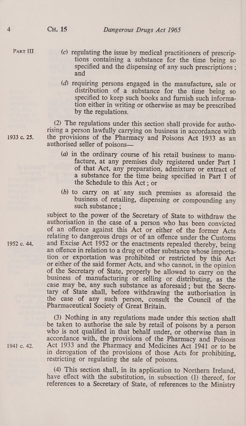 ParRT III 19330, 20, 1952 c. 44. 1941 c. 42. Cu. 15 Dangerous Drugs Act 1965 (c) regulating the issue by medical practitioners of prescrip- tions containing a substance for the time being so specified and the dispensing of any such prescriptions ; and (d) requiring persons engaged in the manufacture, sale or distribution of a substance for the time being so specified to keep such books and furnish such informa- tion either in writing or otherwise as may be prescribed by the regulations. (2) The regulations under this section shall provide for autho- rising a person lawfully carrying on business in accordance with the provisions of the Pharmacy and Poisons Act 1933 as an authorised seller of poisons— (a) in the ordinary course of his retail business to manu- facture, at any premises duly registered under Part I of that Act, any preparation, admixture or extract of a substance for the time being specified in Part I of the Schedule to this Act ; or (b) to carry on at any such premises as aforesaid the business of retailing, dispensing or compounding any such substance ; subject to the power of the Secretary of State to withdraw the authorisation in the case of a person who has been convicted of an offence against this Act or either of the former Acts relating to dangerous drugs or of an offence under the Customs and Excise Act 1952 or the enactments repealed thereby, being an offence in relation to a drug or other substance whose importa- tion or exportation was prohibited or restricted by this Act or either of the said former Acts, and who cannot, in the opinion of the Secretary of State, properly be allowed to carry on the business of manufacturing or selling or distributing, as the case may be, any such substance as aforesaid: but the Secre- tary of State shall, before withdrawing the authorisation in the case of any such person, consult the Council of the Pharmaceutical Society of Great Britain. (3) Nothing in any regulations made under this section shall be taken to authorise the sale by retail of poisons by a person who is not qualified in that behalf under, or otherwise than in accordance with, the provisions of the Pharmacy and Poisons Act 1933 and the Pharmacy and Medicines Act 1941 or to be in derogation of the provisions of those Acts for prohibiting, restricting or regulating the sale of poisons. (4) This section shall, in its application to Northern Ireland, have effect with the substitution, in subsection (1) thereof, for references to a Secretary of State, of references to the Ministry
