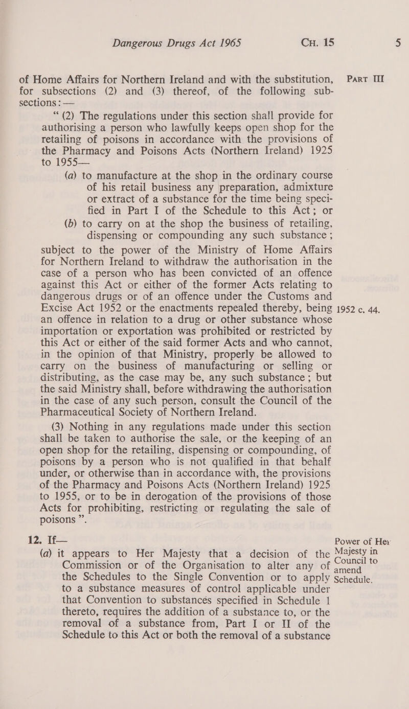 of Home Affairs for Northern Ireland and with the substitution, Parr II for subsections (2) and (3) thereof, of the following sub- sections : — (2) The regulations under this section shall provide for authorising a person who lawfully keeps open shop for the retailing of poisons in accordance with the provisions of the Pharmacy and Poisons Acts (Northern Ireland) 1925 to 1955— (a) to manufacture at the shop in the ordinary course of his retail business any preparation, admixture or extract of a substance for the time being speci- fied in Part I of the Schedule to this Act; or (b) to carry on at the shop the business of retailing, dispensing or compounding any such substance ; subject to the power of the Ministry of Home Affairs for Northern Ireland to withdraw the authorisation in the case of a person who has been convicted of an offence against this Act or either of the former Acts relating to dangerous drugs or of an offence under the Customs and Excise Act 1952 or the enactments repealed thereby, being 1952 c. 44. an offence in relation to a drug or other substance whose importation or exportation was prohibited or restricted by this Act or either of the said former Acts and who cannot, in the opinion of that Ministry, properly be allowed to carry on the business of manufacturing or selling or distributing, as the case may be, any such substance; but the said Ministry shall, before withdrawing the authorisation in the case of any such person, consult the Council of the Pharmaceutical Society of Northern Ireland. (3) Nothing in any regulations made under this section shall be taken to authorise the sale, or the keeping of an open shop for the retailing, dispensing or compounding, of poisons by a person who is not qualified in that behalf under, or otherwise than in accordance with, the provisions of the Pharmacy and Poisons Acts (Northern Ireland) 1925 to 1955, or to be in derogation of the provisions of those Acts for prohibiting, restricting or regulating the sale of poisons ”’. 12. If— Power of Hey (a) it appears to Her Majesty that a decision of the Majesty in Commission or of the Organisation to alter any of oe ¢ the Schedules to the Single Convention or to apply schedule. to a substance measures of control applicable under that Convention to substancés specified in Schedule 1 thereto, requires the addition of a substance to, or the removal of a substance from, Part I or II of the Schedule to this Act or both the removal of a substance