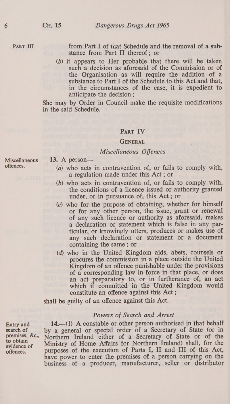Miscellaneous offences. Entry and search of premises, &amp;c., to obtain evidence of CH. 15 Dangerous Drugs Act 1965 stance from Part II thereof; or (b) it appears to Her probable that there will be taken such a decision as aforesaid of the Commission or of the Organisation as will require the addition of a substance to Part I of the Schedule to this Act and that, in the circumstances of the case, it is expedient to anticipate the decision ; She may by Order in Council make the requisite modifications in the said Schedule. ParT IV GENERAL Miscellaneous Offences 13. A person— (a) who acts in contravention of, or fails to comply with, a regulation made under this Act ; or (b) who acts in contravention of, or fails to comply with, the conditions of a licence issued or authority granted under, or in pursuance of, this Act; or (c) who for the purpose of obtaining, whether for himself or for any other person, the issue, grant or renewal of any such licence or authority as aforesaid, makes a declaration or statement which is false in any par- ticular, or knowingly utters, produces or makes use of any such declaration or statement or a document containing the same ; or (d) who in the United Kingdom aids, abets, counsels or procures the commission in a place outside the United Kingdom of an offence punishable under the provisions of a corresponding law in force in that place, or does an act preparatory to, or in furtherance of, an act which if committed in the United Kingdom would constitute an offence against this Act ; shall be guilty of an offence against this Act. Powers of Search and Arrest 14.—(1) A constable or other person authorised in that behalf by a general or special order of a Secretary of State (or in Northern Ireland either of a Secretary of State or of the Ministry of Home Affairs for Northern Ireland) shall, for the have power to enter the premises of a person carrying on the business of a producer, manufacturer, seller or distributor 