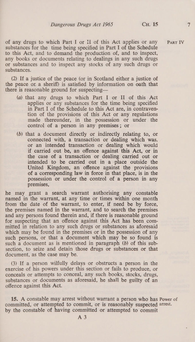 of any drugs to which Part I or {I of this Act applies or any substances for the time being specified in Part I of the Schedule to this Act, and to demand the production of, and to inspect, any books or documents relating to dealings in any such drugs or substances and to inspect any stocks of any such drugs or substances. (2) If a justice of the peace (or in Scotland either a justice of the peace or.a sheriff) is satisfied by information on oath that there is reasonable ground for suspecting— (a) that any drugs to which Part I or II of this Act applies or any substances for the time being specified in Part I of the Schedule to this Act are, in contraven- tion of the provisions of this Act or any regulations made thereunder, in the possession or under the control of a person in any premises; or (b) that a document directly or indirectly relating to, or connected with, a transaction or dealing which was, or an intended transaction or dealing which would if carried out be, an offence against this Act, or in the case of a transaction or dealing carried out or intended to be carried out in a place outside the United Kingdom, an offence against the provisions of a corresponding law in force in that place, is in the possession or under the control of a person in any premises, , he may grant a search warrant authorising any constable named in the warrant, at any time or times within one month from the date of the warrant, to enter, if need be by force, and any persons found therein and, if there is reasonable ground for suspecting that an offence against this Act has beén com- mitted in relation to any such drugs or substances as aforesaid which may be found in the premises or in the possession of any such persons, or that a document which may be so found is such a document as is mentioned in paragraph (b) of this sub- section, to seize and detain those drugs or substances or that document, as the case may be. (3) If a person wilfully delays or obstructs a person in the exercise of his powers under this section or fails to produce, or conceals or attempts to conceal, any such books, stocks, drugs, substances or documents as aforesaid, he shall be guilty of an offence against this Act. PART IV by the constable of having committed or attempted to commit