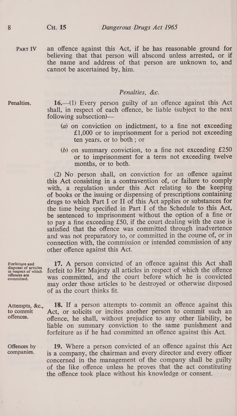 Penalties. Forfeiture and disposal of articles in respect of which offences are committed. Attempts, &amp;c., to commit offences. Offences by companies. Cu. 15 Dangerous Drugs Act 1965 believing that that person will abscond unless arrested, or if the name and address of that person are unknown to, and cannot be ascertained by, him. Penalties, &amp;c.  16.—(1) Every person guilty of an offence against this Act shall, in respect of each offence, be liable (subject to the next following subsection)— (a) on conviction on indictment, to a fine not exceeding £1,000 or to imprisonment for a period not exceeding ten years. or to both; or (b) on summary conviction, to a fine not exceeding £250 or to imprisonment for a term not exceeding twelve months, or to both. (2) No person shall, on conviction for an offence against this Act consisting ina contravention of, or failure to comply with, a regulation under this Act relating to the keeping of books or the issuing or dispensing of prescriptions containing drugs to which Part I or II of this Act applies or substances for the time being specified in Part I of the Schedule’ to this Act, be sentenced to tmprisonment without the option of a fine or to pay a fine exceeding £50, if the court dealing with the case is satisfied that the offence was committed through inadvertence and was not preparatory to, or committed in the course of, or in connection with, the commission or intended commission of any other offence against this Act. 17. A person convicted of an offence against this Act shall forfeit to Her Majesty all articles in respect of which the offence was committed, and the court before which he is convicted may order those articles to be destroyed or otherwise disposed of as the court thinks fit. 18. If a person attempts to.commit an offence against this Act, or solicits or incites another person to commit such an offence, he shall, without prejudice to any other liability, be liable on summary conviction to the same punishment and forfeiture as if he had committed an offence against this Act. 19. Where a person convicted of an offence against this Act is a company, the chairman and every director and every officer concerned in the management of the company shall be guilty of the like offence unless he proves that the act constituting the offence took place without his knowledge or consent.