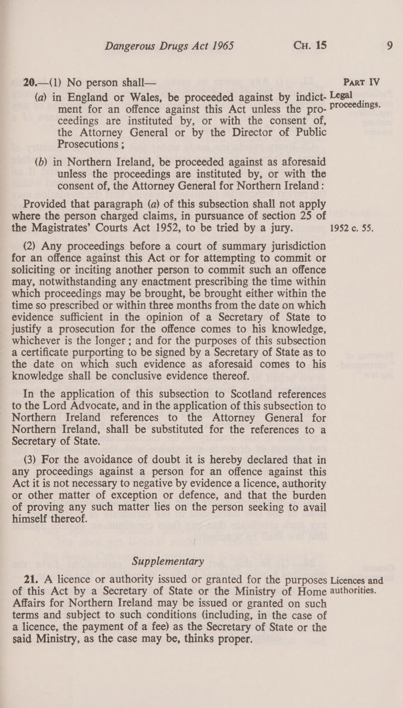  20.—(1) No person shall— Part IV (a) in England or Wales, be proceeded against by indict- Legal | ment for an offence against this Act unless the pro- Proceedings. ceedings are instituted by, or with the consent of, the Attorney General or by the Director of Public Prosecutions ; (b) in Northern Ireland, be proceeded against as aforesaid unless the proceedings are instituted by, or with the consent of, the Attorney General for Northern Ireland: Provided that paragraph (a) of this subsection shall not apply where the person charged claims, in pursuance of section 25 of the Magistrates’ Courts Act 1952, to be tried by a jury. 1952 c. 55. (2) Any proceedings before a court of summary jurisdiction for an offence against this Act or for attempting to commit or soliciting or inciting another person to commit such an offence may, notwithstanding any enactment prescribing the time within which proceedings may be brought, be brought either within the time so prescribed or within three months from the date on which evidence sufficient in the opinion of a Secretary of State to justify a prosecution for the offence comes to his knowledge, whichever is the longer ; and for the purposes of this subsection a certificate purporting to be signed by a Secretary of State as to the date on which such evidence as aforesaid comes to his knowledge shall be conclusive evidence thereof. In the application of this subsection to Scotland references to the Lord Advocate, and in the application of this subsection to Northern Ireland references to the Attorney General for Northern Ireland, shall be substituted for the references to a Secretary of State. (3) For the avoidance of doubt it is hereby declared that in any proceedings against a person for an offence against this Act it is not necessary to negative by evidence a licence, authority or other matter of exception or defence, and that the burden of proving any such matter lies on the person seeking to avail himself thereof. | Supplementary 21. A licence or authority issued or granted for the purposes Licences and of this Act by a Secretary of State or the Ministry of Home authorities. Affairs for Northern Ireland may be issued or granted on such terms and subject to such conditions (including, in the case of a licence, the payment of a fee) as the Secretary of State or the said Ministry, as the case may be, thinks proper.