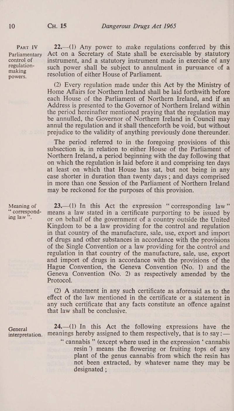 PART LV Parliamentary control of regulation- making powers. Meaning of ** correspond- ing law’. General interpretation.  22.—(1) Any power to make regulations conferred by this Act on a Secretary of State shall be exercisable by statutory instrument, and a statutory instrument made in exercise of any such power shall be subject to annulment in pursuance of a resolution of either House of Parliament. (2) Every regulation made under this Act by the Ministry of Home Affairs for Northern Ireland shall be laid forthwith before each House of the Parliament of Northern Ireland, and if an Address is presented to the Governor of Northern Ireland within the period hereinafter mentioned praying that the regulation may be annulled, the Governor of Northern Ireland in Council may annul the regulation and it shall thenceforth be void, but without prejudice to the validity of anything previously done thereunder. The period referred to in the foregoing provisions of this subsection is, in relation to either House of the Parliament of Northern Ireland, a period beginning with the day following that on which the regulation is laid before it and comprising ten days at least on which that House has sat, but not being in any case shorter in duration than twenty days ; and days comprised in more than one Session of the Parliament of Northern Ireland may be reckoned for the purposes of this provision.  23.—(1) In this Act the expression “corresponding law” means a law stated in a certificate purporting to be issued by or on behaif of the government of a country outside the United Kingdom to be a law providing for the control and regulation in that country of the manufacture, sale, use, export and import of drugs and other substances in accordance with the provisions of the Single Convention or a law providing for the control and regulation in that country of the manufacture, sale, use, export and import of drugs in accordance with the provisions of the Hague Convention, the Geneva Convention (No. 1) and the Geneva Convention (No. 2) as respectively amended by the Protocol. (2) A statement in any such certificate as aforesaid as to the effect of the law mentioned in the certificate or a statement in any such certificate that any facts constitute an offence against that law shall be conclusive. 24.—(1) In this Act the following expressions have the meanings hereby assigned to them respectively, that is to say : — “ cannabis ” (except where used in the expression ‘ cannabis resin’) means the flowering or fruiting tops of any plant of the genus cannabis from which the resin has not been extracted, by whatever name they may be designated ; 