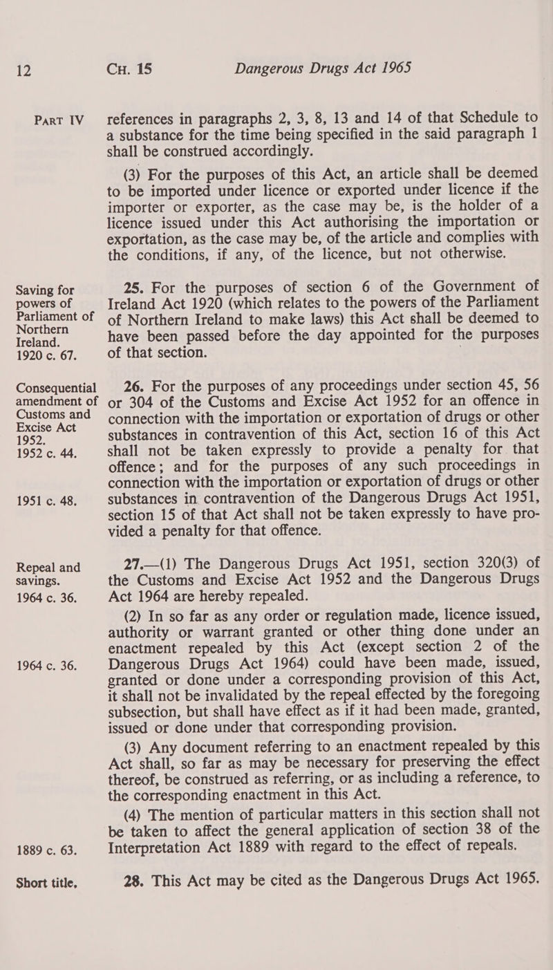 PaRT IV Saving for powers of Parliament of Northern Ireland. 1920 c. 67. Consequential amendment of Customs and Excise Act 1952. 1952 c. 44. 1951 c. 48. Repeal and savings. 1964 c. 36. 1964 c. 36. 1889 c. 63. Short title, references in paragraphs 2, 3, 8, 13 and 14 of that Schedule to a substance for the time being specified in the said paragraph 1 shall be construed accordingly. (3) For the purposes of this Act, an article shall be deemed to be imported under licence or exported under licence if the importer or exporter, as the case may be, is the holder of a licence issued under this Act authorising the importation or exportation, as the case may be, of the article and complies with the conditions, if any, of the licence, but not otherwise. 25. For the purposes of section 6 of the Government of Ireland Act 1920 (which relates to the powers of the Parliament of Northern Ireland to make laws) this Act shall be deemed to have been passed before the day appointed for the purposes of that section. 26. For the purposes of any proceedings under section 45, 56 or 304 of the Customs and Excise Act 1952 for an offence in connection with the importation or exportation of drugs or other substances in contravention of this Act, section 16 of this Act shall not be taken expressly to provide a penalty for that offence; and for the purposes of any such proceedings in connection with the importation or exportation of drugs or other substances in contravention of the Dangerous Drugs Act 1951, section 15 of that Act shall not be taken expressly to have pro- vided a penalty for that offence. 27.—(1) The Dangerous Drugs Act 1951, section 320(3) of the Customs and Excise Act 1952 and the Dangerous Drugs Act 1964 are hereby repealed. (2) In so far as any order or regulation made, licence issued, authority or warrant granted or other thing done under an enactment repealed by this Act (except section 2 of the Dangerous Drugs Act 1964) could have been made, issued, granted or done under a corresponding provision of this Act, it shall not be invalidated by the repeal effected by the foregoing subsection, but shall have effect as if it had been made, granted, issued or done under that corresponding provision. (3) Any document referring to an enactment repealed by this Act shall, so far as may be necessary for preserving the effect thereof, be construed as referring, or as including a reference, to the corresponding enactment in this Act. (4) The mention of particular matters in this section shall not be taken to affect the general application of section 38 of the Interpretation Act 1889 with regard to the effect of repeals. 28. This Act may be cited as the Dangerous Drugs Act 1965.