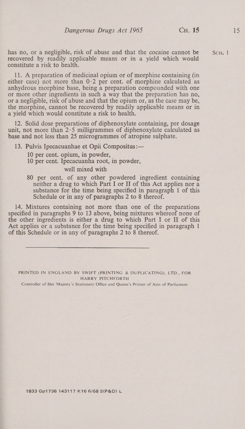 has no, or a negligible, risk of abuse and that the cocaine cannot be recovered by readily applicable means or in a yield which would constitute a risk to health. 11. A preparation of medicinal opium or of morphine containing (in either case) not more than 0:2 per cent. of morphine calculated as anhydrous morphine base, being a preparation compounded with one or a negligible, risk of abuse and that the opium or, as the case may be, the morphine, cannot be recovered by readily applicable means or in a yield which would constitute a risk to health. 12. Solid dose preparations of diphenoxylate containing, per dosage unit, not more than 2-5 milligrammes of diphenoxylate calculated as base and not less than 25 microgrammes of atropine sulphate. 13. Pulvis Ipecacuanhae et Opii Compositus :— 10 per cent. opium, in powder, 10 per cent. Ipecacuanha root, in powder, well mixed with 80 per cent. of any other powdered ingredient containing neither a drug to which Part I or II of this Act applies nor a substance for the time being specified in paragraph 1 of this Schedule or in any of paragraphs 2 to 8 thereof. 14. Mixtures containing not more than one of the preparations specified in paragraphs 9 to 13 above, being mixtures whereof none of the other ingredients is either a drug to which Part I or II of this Act applies or a substance for the time being specified in paragraph 1 of this Schedule or in any of paragraphs 2 to 8 thereof. PRINTED IN ENGLAND BY SWIFT (PRINTING &amp; DUPLICATING), LTD., FOR HARRY PITCHFORTH Controller of Her Majesty’s Stationery Office and Queen's Printer of Acts of Parliament 1833 Gp1736 143117 K16 6/68 S(P&amp;D) L SCH. |