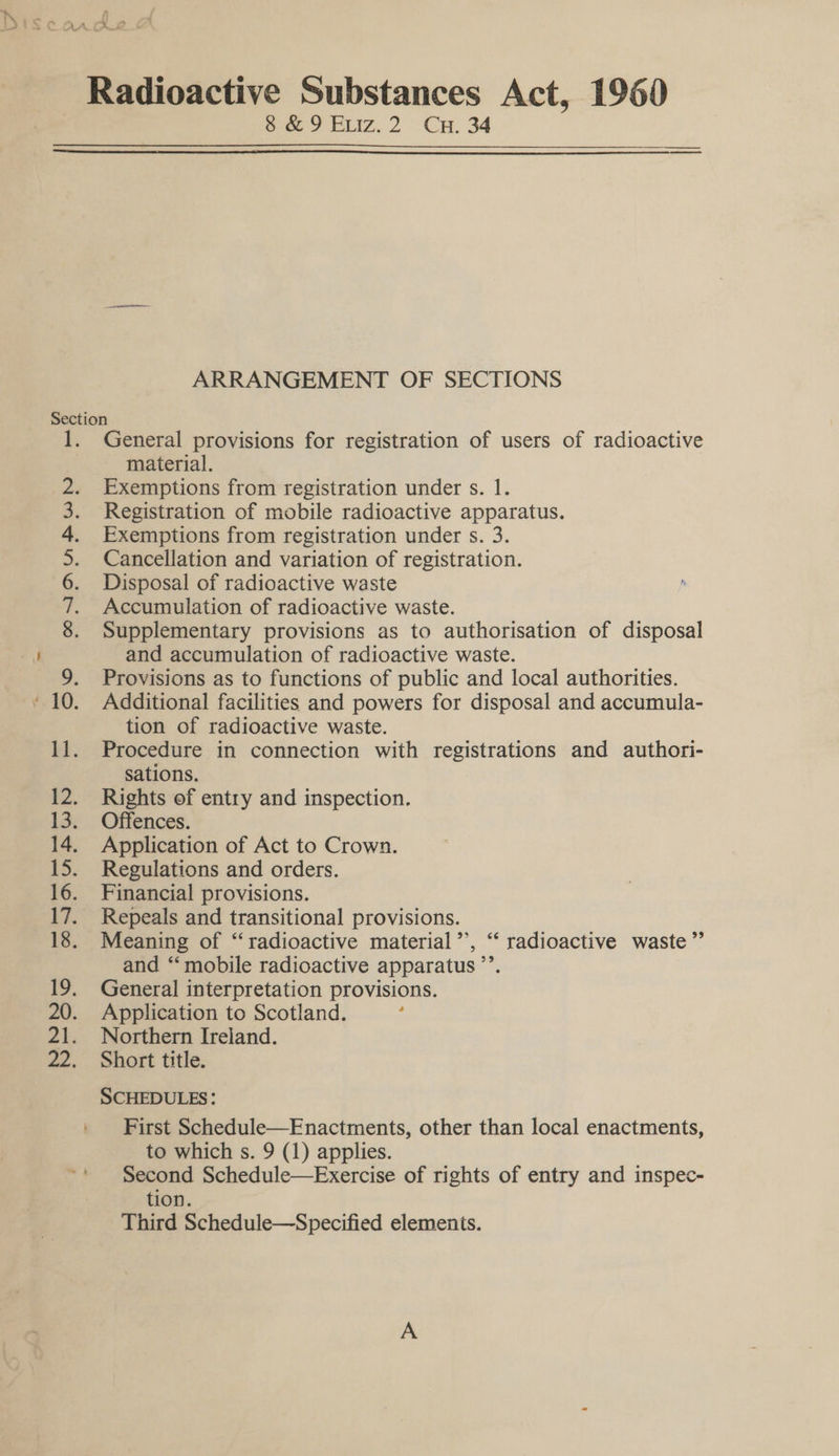 8 &amp; 9 Exviz.2 Cu. 34  ARRANGEMENT OF SECTIONS Section 1. General provisions for registration of users of radioactive material. 2. Exemptions from registration under s. 1. 3. Registration of mobile radioactive apparatus. 4. Exemptions from registration under s. 3. 5. Cancellation and variation of registration. 6. Disposal of radioactive waste 7. Accumulation of radioactive waste. 8. Supplementary provisions as to authorisation of disposal and accumulation of radioactive waste. 9. Provisions as to functions of public and local authorities. ‘10. Additional facilities and powers for disposal and accumula- tion of radioactive waste. 11. Procedure in connection with registrations and authori- sations. 12. Rights of entry and inspection. 13. Offences. 14. Application of Act to Crown. 15. Regulations and orders. 16. Financial provisions. 17. Repeals and transitional provisions. 18. Meaning of “radioactive material’’, ‘ radioactive waste” and ‘“‘ mobile radioactive apparatus ’’. 19. General interpretation provisions. 20. Application to Scotland. : 21. Northern Ireland. 22. Short title. : SCHEDULES: First Schedule—Enactments, other than local enactments, to which s. 9 (1) applies. Second Schedule—Exercise of rights of entry and inspec- tion. Third Schedule—Specified elements.