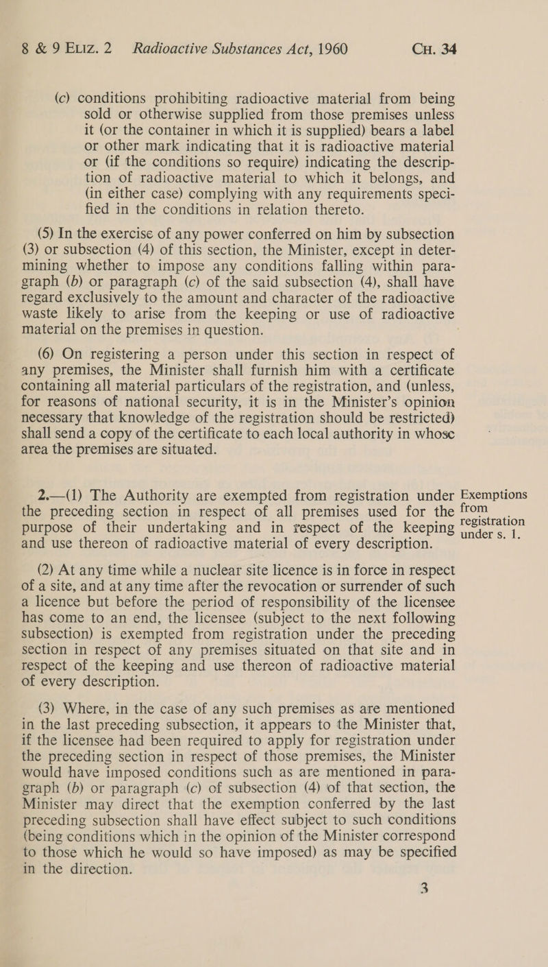 (c) conditions prohibiting radioactive material from being sold or otherwise supplied from those premises unless it (or the container in which it is supplied) bears a label or other mark indicating that it is radioactive material or (if the conditions so require) indicating the descrip- tion of radioactive material to which it belongs, and (in either case) complying with any requirements speci- fied in the conditions in relation thereto. (5) In the exercise of any power conferred on him by subsection (3) or subsection (4) of this section, the Minister, except in deter- mining whether to impose any conditions falling within para- graph (b) or paragraph (c) of the said subsection (4), shall have regard exclusively to the amount and character of the radioactive waste likely to arise from the keeping or use of radioactive material on the premises in question. (6) On registering a person under this section in respect of any premises, the Minister shall furnish him with a certificate containing all material particulars of the registration, and (unless, for reasons of national security, it is in the Minister’s opinion necessary that knowledge of the registration should be restricted) shall send a copy of the certificate to each local authority in whose area the premises are situated. 2.—(1) The Authority are exempted from registration under Exemptions the preceding section in respect of all premises used for the fom. purpose of their undertaking and in respect of the keeping Re seas and use thereon of radioactive material of every description. os  (2) At any time while a nuclear site licence is in force in respect of a site, and at any time after the revocation or surrender of such a licence but before the period of responsibility of the licensee has come to an end, the licensee (subject to the next following subsection) is exempted from registration under the preceding section in respect of any premises situated on that site and in respect of the keeping and use thereon of radioactive material of every description. (3) Where, in the case of any such premises as are mentioned in the last preceding subsection, it appears to the Minister that, if the licensee had been required to apply for registration under the preceding section in respect of those premises, the Minister would have imposed conditions such as are mentioned in para- graph (b) or paragraph (c) of subsection (4) of that section, the Minister may direct that the exemption conferred by the last preceding subsection shall have effect subject to such conditions (being conditions which in the opinion of the Minister correspond to those which he would so have imposed) as may be specified in the direction.