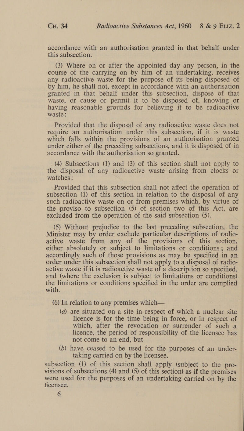 accordance with an authorisation granted in that behalf under this subsection. (3) Where on or after the appointed day any person, in the course of the carrying on by him of an undertaking, receives any radioactive waste for the purpose of its being disposed of by him, he shall not, except in accordance with an authorisation granted in that behalf under this subsection, dispose of that waste, or cause or permit it to be disposed of, knowing or having reasonable grounds for believing it to be radioactive waste : Provided that the disposal of any radioactive waste does not require an authorisation under this subsection, if it 1s waste which falls within the provisions of an authorisation granted under either of the preceding subsections, and it is disposed of in accordance with the authorisation so granted. (4) Subsections (1) and (3) of this section shall not apply to the disposal of any radioactive waste arising from clocks or watches: Provided that this subsection shall not affect the operation of subsection (1) of this section in relation to the disposal of any such radioactive waste on or from premises which, by virtue of the proviso to subsection (5) of section two of this Act, are excluded from the operation of the said subsection (5). (5) Without prejudice to the last preceding subsection, the Minister may by order exclude particular descriptions of radio- active waste from any of the provisions of this section, either absolutely or subject to limitations or conditions; and accordingly such of those provisions as may be specified in an order under this subsection shall not apply to a disposal of radio- active waste if it is radioactive waste of a description so specified, and (where the exclusion is subject to limitations or conditions) the limitations or conditions specified in the order are complied with. (6) In relation to any premises which— (a) are situated on a site in respect of which a nuclear site licence is for the time being in force, or in respect of which, after the revocation or surrender of such a licence, the period of responsibility of the licensee has not come to an end, but (b) have ceased to be used for the purposes of an under- taking carried on by the licensee, subsection (1) of this section shall apply (subject to the pro- visions of subsections (4) and (5) of this section) as if the premises were used for the purposes of an undertaking carried on by the licensee.