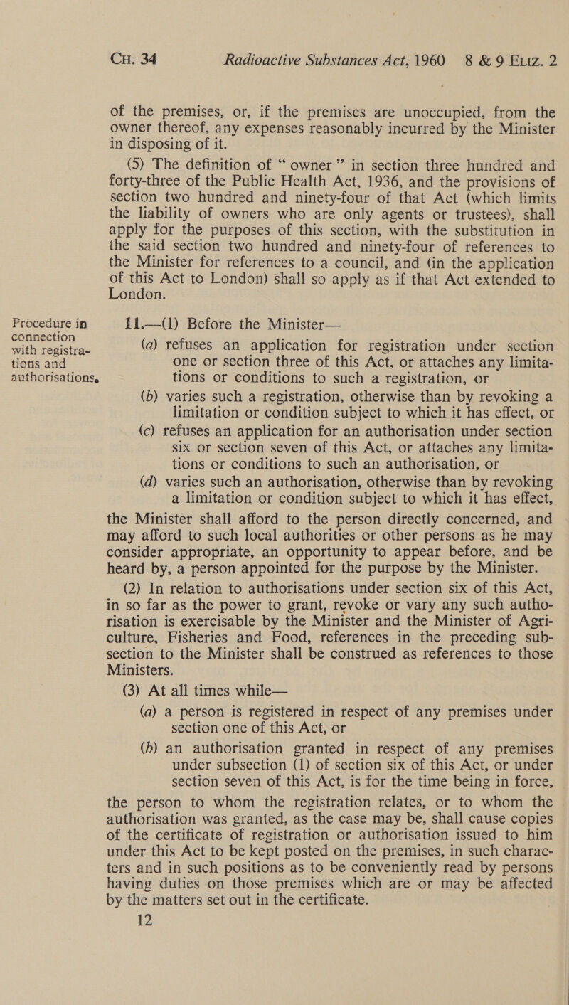 Procedure in connection with registra- tions and authorisations, Cu. 34 Radioactive Substances Act, 1960 8 &amp; 9 Etiz. 2 of the premises, or, if the premises are unoccupied, from the owner thereof, any expenses reasonably incurred by the Minister in disposing of it. (5) The definition of “ owner” in section three hundred and forty-three of the Public Health Act, 1936, and the provisions of section two hundred and ninety-four of that Act (which limits the liability of owners who are only agents or trustees), shall apply for the purposes of this section, with the substitution in the said section two hundred and ninety-four of references to the Minister for references to a council, and (in the application se ae Act to London) shall so apply as if that Act extended to ondon. 11.—(1) Before the Minister— (a) refuses an application for registration under section one or section three of this Act, or attaches any limita- tions or conditions to such a registration, or (b) varies such a registration, otherwise than by revoking a limitation or condition subject to which it has effect, or (c) refuses an application for an authorisation under section six or section seven of this Act, or attaches any limita- tions or conditions to such an authorisation, or (d) varies such an authorisation, otherwise than by revoking a limitation or condition subject to which it has effect, the Minister shall afford to the person directly concerned, and may afford to such local authorities or other persons as he may consider appropriate, an opportunity to appear before, and be heard by, a person appointed for the purpose by the Minister. (2) In relation to authorisations under section six of this Act, in so far as the power to grant, revoke or vary any such autho- risation is exercisable by the Minister and the Minister of Agri- culture, Fisheries and Food, references in the preceding sub- section to the Minister shall be construed as references to those Ministers. (3) At all times while— (a) a person is registered in respect of any premises under section one of this Act, or (b) an authorisation granted in respect of any premises under subsection (1) of section six of this Act, or under section seven of this Act, is for the time being in force, the person to whom the registration relates, or to whom the authorisation was granted, as the case may be, shall cause copies of the certificate of registration or authorisation issued to him under this Act to be kept posted on the premises, in such charac- ters and in such positions as to be conveniently read by persons having duties on those premises which are or may be affected by the matters set out in the certificate.