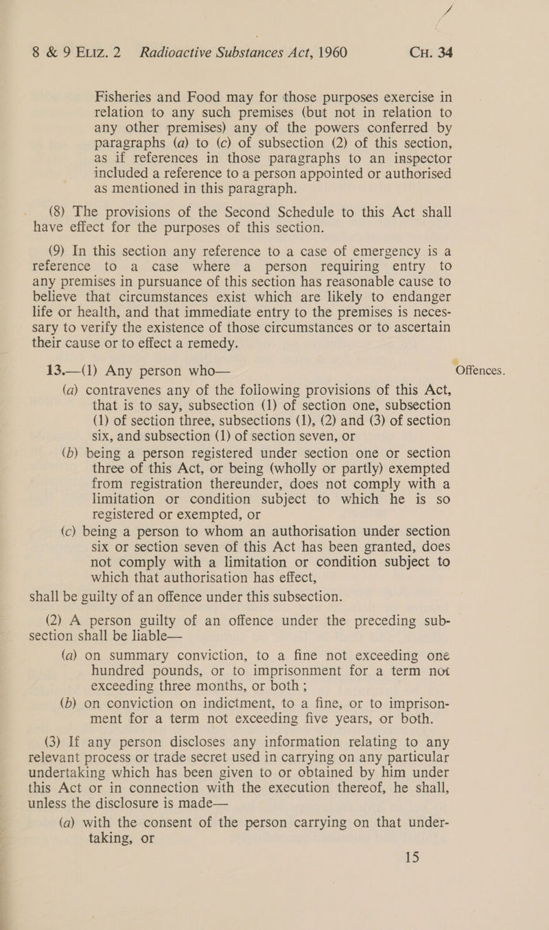 Fisheries and Food may for those purposes exercise in relation to any such premises (but not in relation to any other premises) any of the powers conferred by paragraphs (a) to (c) of subsection (2) of this section, as if references in those paragraphs to an inspector included a reference to a person appointed or authorised as mentioned in this paragraph. (8) The provisions of the Second Schedule to this Act shall have effect for the purposes of this section. (9) In this section any reference to a case of emergency is a reference to a case where a person requiring entry to any premises in pursuance of this section has reasonable cause to believe that circumstances exist which are likely to endanger life or health, and that immediate entry to the premises is neces- sary to verify the existence of those circumstances or to ascertain their cause or to effect a remedy. 13.—(1) Any person who— (a) contravenes any of the foiiowing provisions of this Act, that is to say, subsection (1) of section one, subsection (1) of section three, subsections (1), (2) and (3) of section six, and subsection (1) of section seven, or (b) being a person registered under section one or section three of this Act, or being (wholly or partly) exempted from registration thereunder, does not comply with a limitation or condition subject to which he is so registered or exempted, or (c) being a person to whom an authorisation under section six or section seven of this Act has been granted, does not comply with a limitation or condition subject to which that authorisation has effect, shall be guilty of an offence under this subsection.  (2) A person guilty of an offence under the preceding sub- section shall be liable— (a) on summary conviction, to a fine not exceeding one hundred pounds, or to imprisonment for a term not exceeding three months, or both; (b) on conviction on indictment, to a fine, or to imprison- ment for a term not exceeding five years, or both. relevant process or trade secret used in carrying on any particular undertaking which has been given to or obtained by him under this Act or in connection with the execution thereof, he shall, unless the disclosure is made— (a) with the consent of the person carrying on that under- taking, or iS WO feuces.