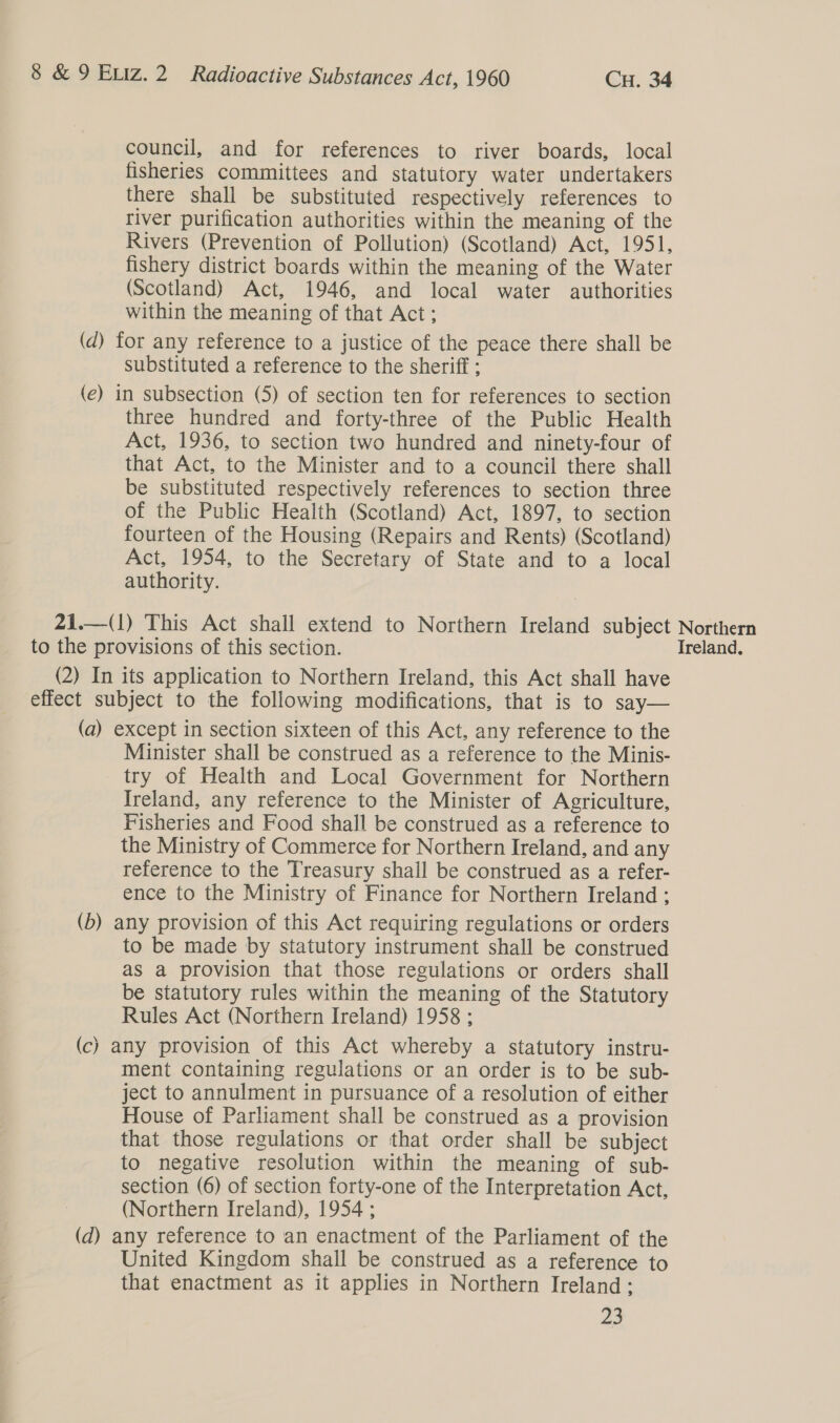 council, and for references to river boards, local fisheries committees and statutory water undertakers there shall be substituted respectively references to river purification authorities within the meaning of the Rivers (Prevention of Pollution) (Scotland) Act, 1951, fishery district boards within the meaning of the Water (Scotland) Act, 1946, and local water authorities within the meaning of that Act; (d) for any reference to a justice of the peace there shall be substituted a reference to the sheriff ; (e) in subsection (5) of section ten for references to section three hundred and forty-three of the Public Health Act, 1936, to section two hundred and ninety-four of that Act, to the Minister and to a council there shall be substituted respectively references to section three of the Public Health (Scotland) Act, 1897, to section fourteen of the Housing (Repairs and Rents) (Scotland) Act, 1954, to the Secretary of State and to a local authority. 21.—(1) This Act shall extend to Northern Ireland subject Northern to the provisions of this section. Ireland. (2) In its application to Northern Ireland, this Act shall have effect subject to the following modifications, that is to say— (a) except in section sixteen of this Act, any reference to the Minister shall be construed as a reference to the Minis- try of Health and Local Government for Northern Ireland, any reference to the Minister of Agriculture, Fisheries and Food shall be construed as a reference to the Ministry of Commerce for Northern Ireland, and any reference to the Treasury shall be construed as a refer- ence to the Ministry of Finance for Northern Ireland ; (b) any provision of this Act requiring regulations or orders to be made by statutory instrument shall be construed as a provision that those regulations or orders shall be statutory rules within the meaning of the Statutory Rules Act (Northern Ireland) 1958 ; (c) any provision of this Act whereby a statutory instru- ment containing regulations or an order is to be sub- ject to annulment in pursuance of a resolution of either House of Parliament shall be construed as a provision that those regulations or that order shall be subject to negative resolution within the meaning of sub- section (6) of section forty-one of the Interpretation Act, (Northern Ireland), 1954 ; (d) any reference to an enactment of the Parliament of the United Kingdom shall be construed as a reference to that enactment as it applies in Northern Ireland: 23