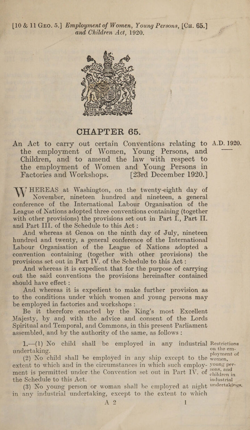 and Children Act, 1920. oc) tae Ly ae 5 Pa es iS 4 ¢ a Ris \&lt; Sj Rw ee \: Pee ac’ ». Sk OTS Be KO oe CS mY re} Bae by SS sa  CHAPTER 65. An Act to carry out certain Conventions relating to A.D. 1920. the employment of Women, Young Persons, and ~—— Children, and to amend the law with respect to the employment of Women and Young Persons in Factories and Workshops. [23rd December 1920. ] W HEREAS at Washington, on the twenty-eighth day of November, nineteen hundred and nineteen, a general conference of the International Labour Organisation of the League of Nations adopted three conventions containing (together with other provisions) the provisions set out in Part [., Part IT. and Part III. of the Schedule to this Act : And whereas at Genoa on the ninth day of July, nineteen hundred and twenty, a general conference of the International Labour Organisation of the League of Nations adopted a convention containing (together with other provisions) the provisions set out in Part IV. of the Schedule to this Act: — And whereas it is expedient that for the purpose of carrying out the said conventions the provisions hereinafter contained should have effect : And whereas it is expedient to make further provision as to the conditions under which women and young persons may be employed in factories and workshops : Be it therefore enacted by the King’s most Excellent Majesty, by and with the advice and consent of the Lords Spiritual and Temporal, and Commons, in this present Parliament assembled, and by the authority of the same, as follows : 1.—(1) No child shall be employed in any industrial Restrictions undertaking. ae (2) No child shall be employed in any ship except to the women, extent to which and in the circumstances in which such employ- young per- ment is permitted under-the Convention set out in Part IV. of peo the Schedule to this Act. industrial (3) No young person or woman shall be employed at night Undertakings. in any industrial undertaking, except to the extent to which