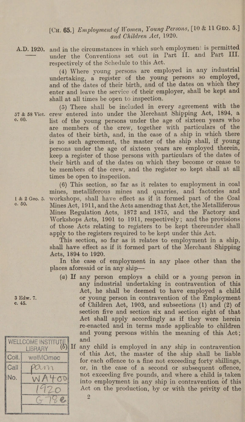 and Children Act, 1920. A.D. 1920. and in the circumstances in which such employmen: is permitted is under the Conventions set out in Part II. and Part III. respectively of the Schedule to this Act. (4) Where young persons are employed in any industrial undertaking, a register of the young persons so employed, and of the dates of their birth, and of the dates on which they enter and leave the service of their employer, shall be kept and shall at all times be open to inspection. (5) There shall be included in every agreement with the 57 &amp; 58 Vict. crew entered into under the Merchant Shipping Act, 1894, a 9:08. list of the young persons under the age of sixteen years who are members of the crew, together with particulars of the dates of their birth, and, in the case of a ship in which there is no such agreement, the master of the ship shall, if young persons under the age of sixteen years are employed therein, keep a register of those persons with particulars of the dates of their birth and of the dates on which they become or cease to be members of the crew, and the register so kept shall at all times be open to inspection. | | (6) This section, so far as it relates to employment in coal mines, metalliferous mines and quarries, and factories and 1 &amp; 2 Geo. 5. workshops, shall have effect as if it formed part of the Coal 00 Mines Act, 1911, and the Acts amending that Act, the Metalliferous Mines Regulation Acts, 1872 and 1875; and the Factory and Workshops Acts, 1901 to 1911, respectively; and the provisions of those Acts relating to registers to be kept thereunder shall apply to the registers required to be kept under this Act. This section, so far as it relates to employment in a ship, shall have effect as if it formed part of the Merchant Shipping Acts, 1894 to 1920. In the case of employment in any place other than the places aforesaid or in any ship— (a) If any person employs a child or a young person in any industrial undertaking in contravention of this Act, he shall be deemed to have employed a child 3 Edw. 7. , or young person in contravention of the Employment oe: of Children Act, 1903, and subsections (1) and (2) of section five and section six and section eight of that Act shall apply accordingly as if they were herein re-enacted and in terms made applicable to children and young persons within the meaning of this Act;    LAE le a i | WELLCOME INSTITUTE#_. 92 ; Soll If any child is employed in any ship in contravention an ~6fl)Cté«E:Cé#this’':«Act, the master of the ship shall be liable for each offence to a fine not exceeding forty shillings, or, in the case of a second or subsequent offence, not exceeding five pounds, and where a child is taken into employment in any ship in contravention of this Act on the production, by or with the privity of the   