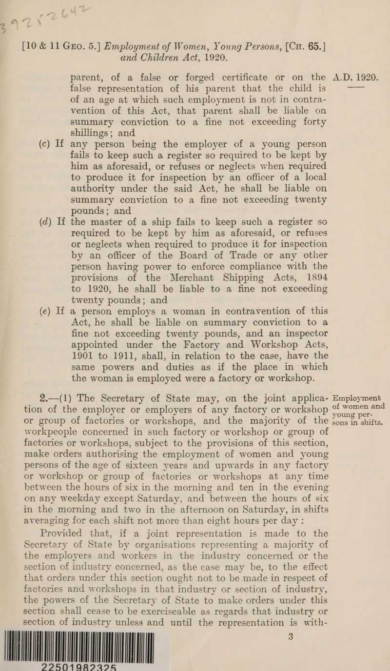 and Children Act, 1920. parent, of a false or forged certificate or on the A.D. 1920. false representation of his parent that the child is oa of an age at which such employment is not in contra- vention of this Act, that parent shall be lable on summary conviction to a fine not exceeding forty shillings; and (c) If any person being the employer of a young person fails to keep such a register so required to be kept by him as aforesaid, or refuses or neglects when required to produce it for inspection by an officer of a local authority under the said Act, he shall be lable on summary conviction to a fine not exceeding twenty pounds; and ; (d) If the master of a ship fails to keep such a register so required to be kept by him as aforesaid, or refuses or neglects when required to produce it for inspection by an officer of the Board of Trade or any other person having power to enforce compliance with the provisions of the Merchant Shipping Acts, 1894 to 1920, he shall be liable to a fine not exceeding twenty pounds; and (e) If a person employs a woman in contravention of this Act, he shall be liable on summary conviction to a fine not exceeding twenty pounds, and an inspector appointed under the Factory and Workshop Acts, 1901 to 1911, shall, in relation to the case, have the same powers and duties as if the place in which the woman is employed were a factory or workshop. 2.—(1) The Secretary of State may, on the joint applica- Employment tion of the employer or employers of any factory or workshop - ee aa or group of factories or workshops, and the majority of the sons tee workpeople concerned in such factory or workshop or group of factories or workshops, subject to the provisions of this section, make orders authorising the employment of women and young persons of the age of sixteen years and upwards in any factory or workshop or group of factories or workshops at any time between the hours of six in the morning and ten in the evening on any weekday except Saturday, and between the hours of six in the morning and two in the afternoon on Saturday, in shifts averaging for each shift not more than eight hours per day : Provided that, if a joint representation is made to the Secretary of State by organisations representing a majority of the employers and workers in the industry concerned or the section of industry concerned, as the case may be, to the effect that orders under this section ought not to be made in respect of factories and workshops in that industry or section of industry, the powers of the Secretary of State to make orders under this section shall cease to be exerciseable as regards that industry or section of industry unless and until the representation is with- MOM TINIAN | 2925019089295                              