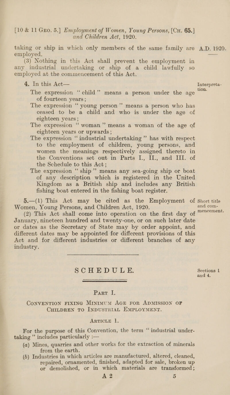 and Children Act, 1920. taking or ship in which only members of the same family are employed. (3) Nothing in this Act shall prevent the employment in any industrial undertaking or ship of a child lawfully so employed at the commencement of this Act. 4. In this Act— The expression “child”? means a person under the age of fourteen years ; The expression “ young person’ means a person who has ceased to be a child and who is under the age of eighteen years ; The expression “woman” means a woman of the age of eighteen years or upwards; The expression “ industrial undertaking ” has with respect to the employment of children, young persons, and women the meanings respectively assigned thereto in the Conventions set out in Parts I., IL., and UI. of the Schedule to this Act; The expression “ship ’”’ means any sea-going ship or boat of any description which is registered in the United Kingdom as a British ship and includes any British fishing boat entered in the fishing boat register. 5.—(1) This Act may be cited as the Employment of Women, Young Persons, and Children Act, 1920. (2) This Act shall come into operation on the. first day of January, nineteen hundred and twenty-one, or on such later date or dates as the Secretary of State may by order appoint, and different dates may be appointed for different provisions of this Act and for different industries or different branches of any industry. SOE ED Ui &amp;: Part I. CONVENTION FIXING Minimum AGE FoR ADMISSION OF CHILDREN TO INDUSTRIAL EMPLOYMENT. ARTICLE 1. &lt; For the purpose of this Convention, the term “ industrial under- taking ”’ includes particularly :— (a) Mines, quarries and other works for the extraction of minerals from the earth. (b) Industries in which articles are manufactured, altered, cleaned, repaired, ornamented, finished, adapted for sale, broken up or demolished, or in which materials are transformed; A 2 5 A.D. 1920. Interpreta- tion. Short title and com- mencement.