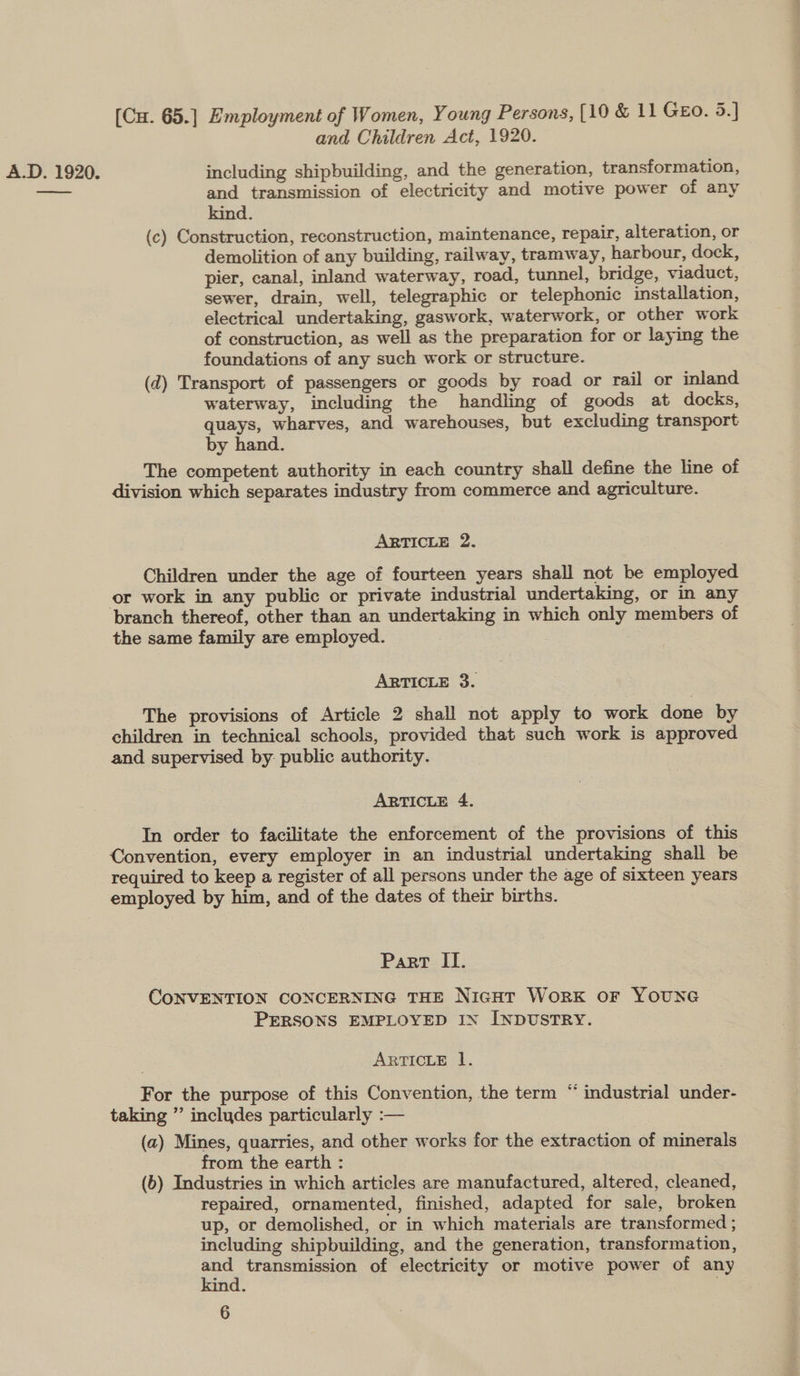 and Children Act, 1920. A.D. 1920. including shipbuilding, and the generation, transformation, cee and transmission of electricity and motive power of any kind. (c) Construction, reconstruction, maintenance, repair, alteration, or demolition of any building, railway, tramway, harbour, dock, pier, canal, inland waterway, road, tunnel, bridge, viaduct, sewer, drain, well, telegraphic or telephonic installation, electrical undertaking, gaswork, waterwork, or other work of construction, as well as the preparation for or laying the foundations of any such work or structure. (d) Transport of passengers or goods by road or rail or inland waterway, including the handling of goods at docks, quays, wharves, and warehouses, but excluding transport by hand. The competent authority in each country shall define the line of division which separates industry from commerce and agriculture. ARTICLE 2. Children under the age of fourteen years shall not be employed or work in any public or private industrial undertaking, or in any branch thereof, other than an undertaking in which only members of the same family are employed. ARTICLE 3. The provisions of Article 2 shall not apply to work done by children in technical schools, provided that such work is approved and supervised by- public authority. ARTICLE 4. In order to facilitate the enforcement of the provisions of this Convention, every employer in an industrial undertaking shall be required to keep a register of all persons under the age of sixteen years employed by him, and of the dates of their births. Part If. CONVENTION CONCERNING THE NicHt WorxK oF YOUNG PERSONS EMPLOYED IN INDUSTRY. ARTICLE 1. ‘ For the purpose of this Convention, the term “ industrial under- taking ” includes particularly :— (a) Mines, quarries, and other works for the extraction of minerals from the earth : (6) Industries in which articles are manufactured, altered, cleaned, repaired, ornamented, finished, adapted for sale, broken up, or demolished, or in which materials are transformed ; including shipbuilding, and the generation, transformation, and transmission of electricity or motive power of any kind. ;