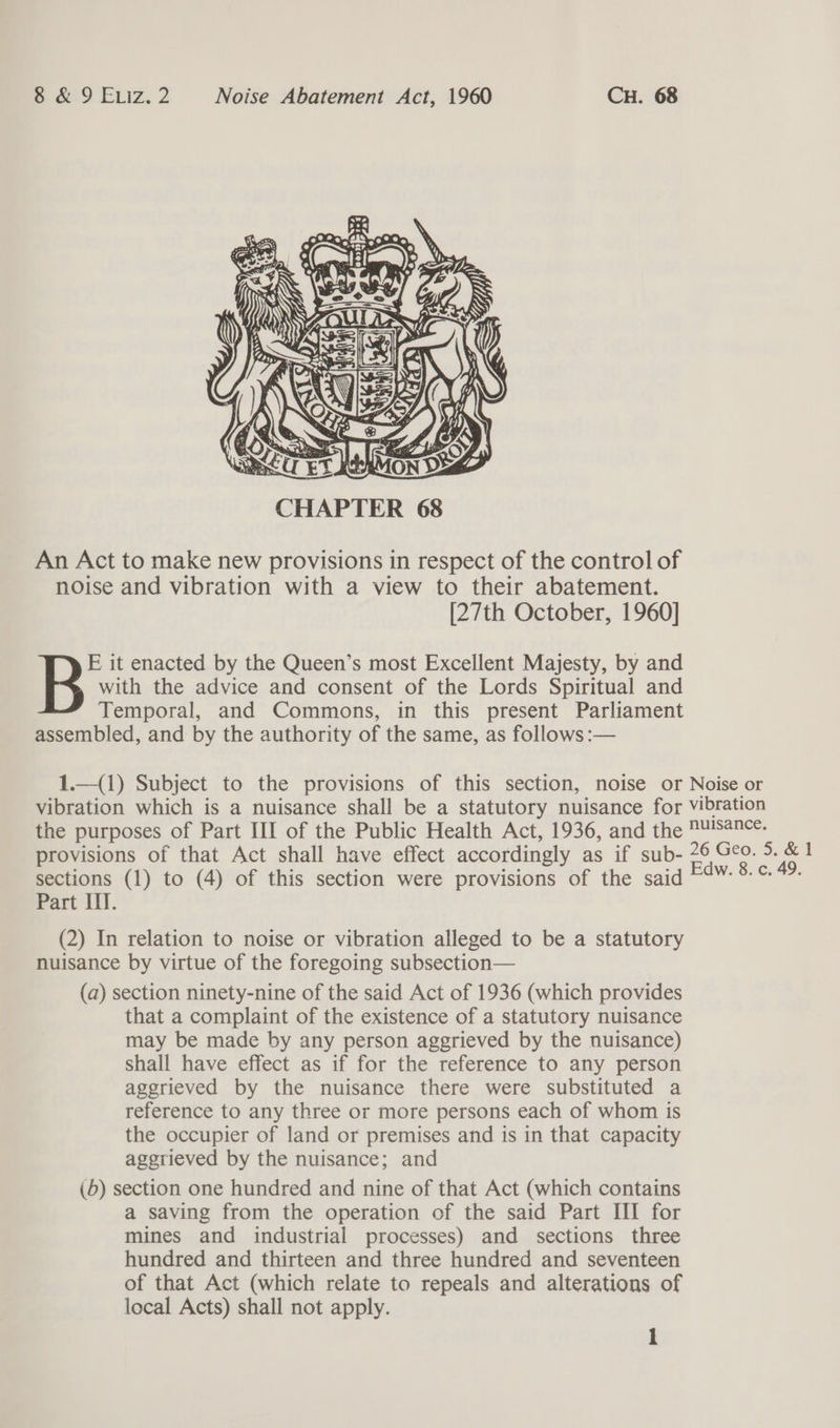  An Act to make new provisions in respect of the control of noise and vibration with a view to their abatement. [27th October, 1960] with the advice and consent of the Lords Spiritual and Temporal, and Commons, in this present Parliament assembled, and by the authority of the same, as follows :— B it enacted by the Queen’s most Excellent Majesty, by and 1.—(1) Subject to the provisions of this section, noise or Noise or vibration which is a nuisance shall be a statutory nuisance for vibration the purposes of Part III of the Public Health Act, 1936, and the nuisance. provisions of that Act shall have effect accordingly as if sub- 26 Geo. 5. &amp; 1 sections (1) to (4) of this section were provisions of the said F¢W- 8° %- Part III. (2) In relation to noise or vibration alleged to be a statutory nuisance by virtue of the foregoing subsection— (a) section ninety-nine of the said Act of 1936 (which provides that a complaint of the existence of a statutory nuisance may be made by any person aggrieved by the nuisance) shall have effect as if for the reference to any person agerieved by the nuisance there were substituted a reference to any three or more persons each of whom is the occupier of land or premises and is in that capacity agerieved by the nuisance; and (6) section one hundred and nine of that Act (which contains a saving from the operation of the said Part III for mines and industrial processes) and sections three hundred and thirteen and three hundred and seventeen of that Act (which relate to repeals and alterations of local Acts) shall not apply.