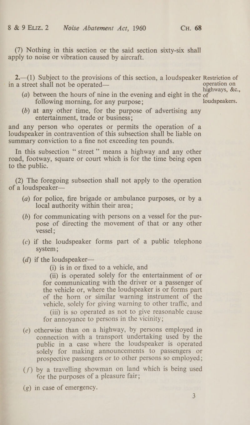 (7) Nothing in this section or the said section sixty-six shall apply to noise or vibration caused by aircraft. 2.—(1) Subject to the provisions of this section, a loudspeaker Restriction of ina street shall not be operated— operation on ray Z ; : highways, &amp;c., (a) between the hours of nine in the evening and eight in the of following morning, for any purpose; loudspeakers. (6) at any other time, for the purpose of advertising any entertainment, trade or business; and any person who operates or permits the operation of a loudspeaker in contravention of this subsection shall be liable on summary conviction to a fine not exceeding ten pounds. G6 In this subsection “ street ’’’ means a highway and any other road, footway, square or court which is for the time being open to the public. (2) The foregoing subsection shall not apply to the operation of a loudspeaker— (a) for police, fire brigade or ambulance purposes, or by a local authority within their area; (b) for communicating with persons on a vessel for the pur- pose of directing the movement of that or any other vessel ; (c) if the loudspeaker forms part of a public telephone system ; (d) if the loudspeaker— (i) is in or fixed to a vehicle, and (ii) is operated solely for the entertainment of or for communicating with the driver or a passenger of the vehicle or, where the loudspeaker is or forms part of the horn or similar warning instrument of the vehicle, solely for giving warning to other traffic, and (iii) is so operated as not to give reasonable cause for annoyance to persons in the vicinity; (e) otherwise than on a highway, by persons employed in connection with a transport undertaking used by the public in a case where the loudspeaker is operated solely for making announcements to passengers or prospective passengers or to other persons so employed; (f) by a travelling showman on land which is being used for the purposes of a pleasure fair; (g) in case of emergency.