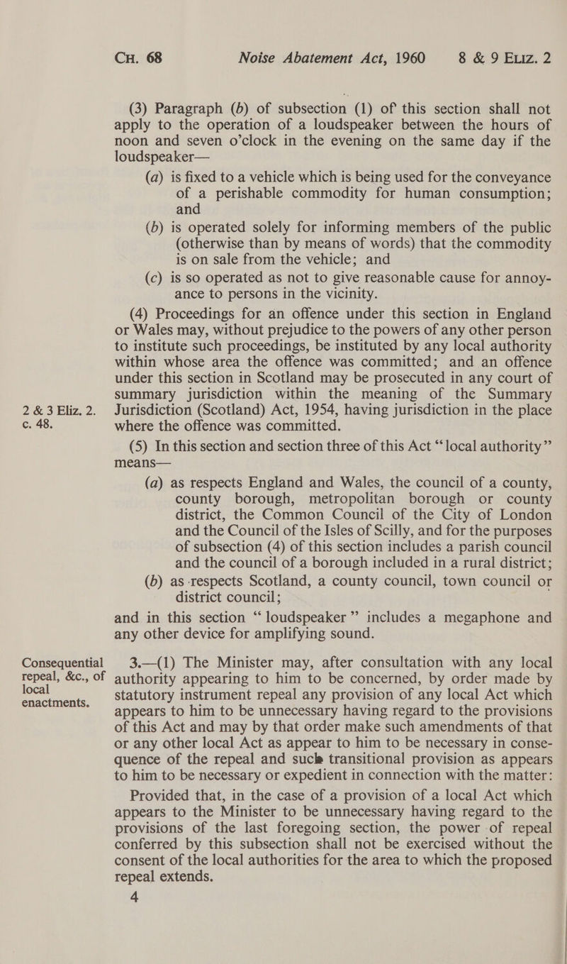 2 &amp; 3 Eliz. 2. c. 48. Consequential repeal, &amp;c., of local enactments. CH. 68 Noise Abatement Act, 1960 8 &amp; 9 Exiz. 2 (3) Paragraph (6) of subsection (1) of this section shall not apply to the operation of a loudspeaker between the hours of noon and seven o’clock in the evening on the same day if the loudspeaker— (a) is fixed to a vehicle which is being used for the conveyance of a perishable commodity for human consumption; and (b) is operated solely for informing members of the public (otherwise than by means of words) that the commodity is on sale from the vehicle; and (c) is so operated as not to give reasonable cause for annoy- ance to persons in the vicinity. (4) Proceedings for an offence under this section in England or Wales may, without prejudice to the powers of any other person to institute such proceedings, be instituted by any local authority within whose area the offence was committed; and an offence under this section in Scotland may be prosecuted in any court of summary jurisdiction within the meaning of the Summary Jurisdiction (Scotland) Act, 1954, having jurisdiction in the place where the offence was committed. (5) In this section and section three of this Act “local authority” means— (a) as respects England and Wales, the council of a county, county borough, metropolitan borough or county district, the Common Council of the City of London and the Council of the Isles of Scilly, and for the purposes of subsection (4) of this section includes a parish council and the council of a borough included in a rural district; (b) as respects Scotland, a county council, town council or district council; and in this section “ loudspeaker ”’ includes a megaphone and any other device for amplifying sound. 3.—(1) The Minister may, after consultation with any local authority appearing to him to be concerned, by order made by statutory instrument repeal any provision of any local Act which appears to him to be unnecessary having regard to the provisions of this Act and may by that order make such amendments of that or any other local Act as appear to him to be necessary in conse- quence of the repeal and sucle transitional provision as appears to him to be necessary or expedient in connection with the matter: Provided that, in the case of a provision of a local Act which appears to the Minister to be unnecessary having regard to the provisions of the last foregoing section, the power of repeal conferred by this subsection shall not be exercised without the consent of the local authorities for the area to which the proposed repeal extends.