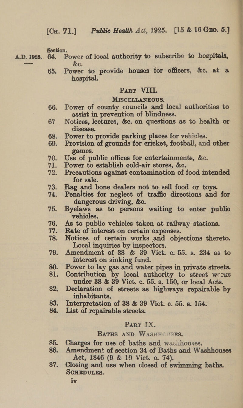Section. c. 65. Power to provide houses for officers, &amp;c. at a hospital. Part VIII. MISCELLANEOUS. 66. Power of county councils and loca! authorities to assist in prevention of blindness. 67 Notices, lectures, &amp;c. on questions as to health or disease. 68. Power to provide parking places for vehicles. 69. Provision of grounds for cricket, football, and other ames. 70. Use of public offices for entertainments, &amp;c. 71. Power to establish cold-air stores, &amp;c. 72. Precautions against contamination of food intended for sale. 73. Rag and bone dealers not to sell food or toys. 74. Penalties for neglect of traffic directions and for _ dangerous driving, &amp;c. 75. Byelaws as to persons waiting to enter public vehicles. 76. As to public vehicles taken at railway stations. 77. Rate of interest on certain expenses. | 78. Notices of certain works and objections thereto. Local inquiries by inspectors. 79. Amendment of 38 &amp; 39 Vict. c. 55. s. 234 as to interest on sinking fund. 80. Power to lay gas and water pipes in private streets. 81. Contribution by local authority to street w«&gt;xs under 38 &amp; 39 Vict. c. 55. s. 150, or local Acts. 82. Declaration of streets as highways repairable by inhabitants. | 83. Interpretation of 38 &amp; 39 Vict. c. 55. 8. 154. 84. List of repairable streets. Parr IX. Batus AND WaASHHC SRS, 85. Charges for use of baths and was.ihouses. 86. Amendment! of section 34 of Baths and Washhouses 87. Closing and use when closed of swimming baths. SCHEDULES. iv tpieicea st
