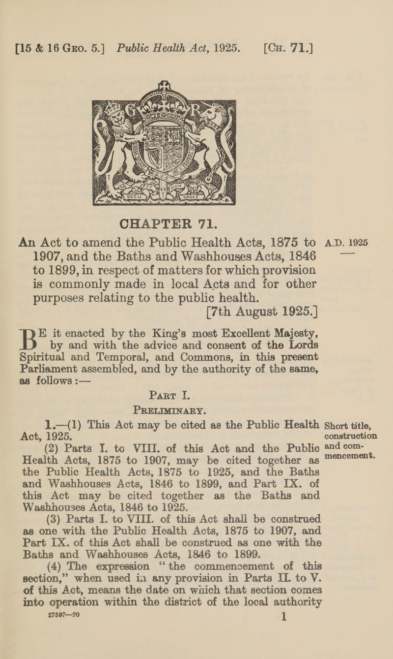  An Act to amend the Public Health Acts, 1875 to A.D. 1925 1907, and the Baths and Washhouses Acts, 1846 to 1899, in respect of matters for which provision is commonly made in local Acts and for other purposes relating to the public health. [7th August 1925.] B* it enacted by the King’s most Excellent Majesty, by and with the advice and consent of the Lords Spiritual and Temporal, and Commons, in this present Parliament assembled, and by the authority of the same, as follows :— Part I. PRELIMINARY. 1.—(1) This Act may be cited as the Public Health Short title, Act, 1925. construction (2) Parts I. to VIII. of this Act and the Public #24 com- Health Acts, 1875 to 1907, may be cited together as Mencement. the Public Health Acts, 1875 to 1925, and the Baths and Washhouses Acts, 1846 to 1899, and Part IX. of this Act may be cited together as the Baths and Washhouses Acts, 1846 to 1925. (3) Parts I. to VIII. of this Act shall be construed as one with the Public Health Acts, 1875 to 1907, and Part IX. of this Act shall be construed as one with the Baths and Washhouses Acts, 1846 to 1899. (4) The expression “the commencement of this section,” when used in any provision in Parts IL to V. of this Act, means the date on wnich that section comes into operation within the district of the local authority 27597—20 l
