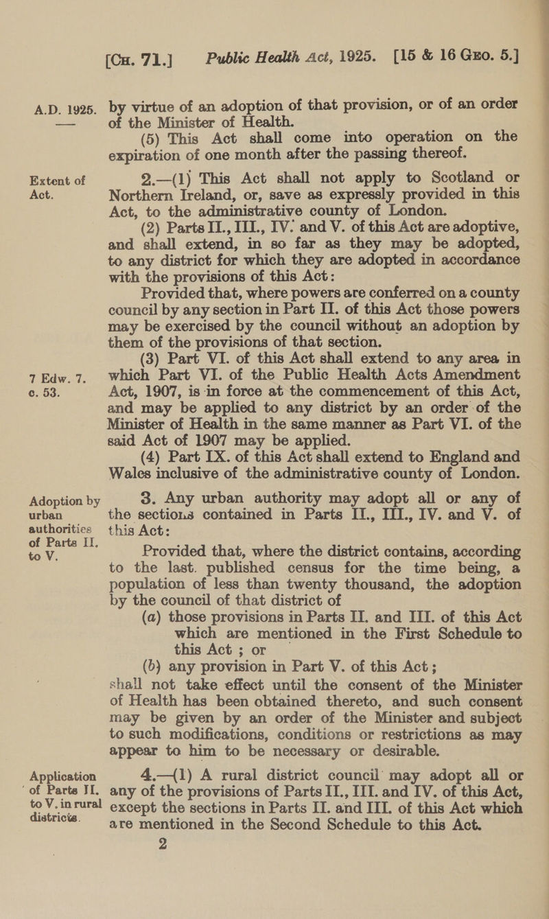 Extent of Act. 7 Edw. 7. Adoption by urban authoritice of Parts IT, to V. Application ‘of Parte JI. to V.in rural districts. by virtue of an adoption of that provision, or of an order of the Minister of Health. (5) This Act shall come into operation on the expiration of one month after the passing thereof. 9.—(1) This Act shall not apply to Scotland or Northern Ireland, or, save as expressly provided in this Act, to the administrative county of London. (2) Parts II., IIT., IV. and V. of this Act are adoptive, and shall extend, in so far as they may be adopted, to any district for which they are adopted in accordance with the provisions of this Act: Provided that, where powers are conferred on a county council by any section in Part IT. of this Act those powers may be exercised by the council without an adoption by them of the provisions of that section. (3) Part VI. of this Act shall extend to any area in which Part VI. of the Public Health Acts Amendment and may be applied to any district by an order of the Minister of Health in the same manner as Part VI. of the said Act of 1907 may be applied. (4) Part IX. of this Act shall extend to England and Wales inclusive of the administrative county of London. 3. Any urban authority may adopt all or any of the sections contained in Parts IT., III., IV. and V. of this Act: Provided that, where the district contains, according to the last. published census for the time being, a population of less than twenty thousand, the adoption by the council of that district of which are mentioned in the First Schedule to this Act ; or (6) any provision in Part V. of this Act ; shall not take effect until the consent of the Minister of Health has been obtained thereto, and such consent may be given by an order of the Minister and subject to such modifications, conditions or restrictions as may appear to him to be necessary or desirable. 4.—{1) A rural district council may adopt all or any of the provisions of Parts II., III. and IV. of this Act, except the sections in Parts IT. and III. of this Act which are mentioned in the Second Schedule to this Act. 2 