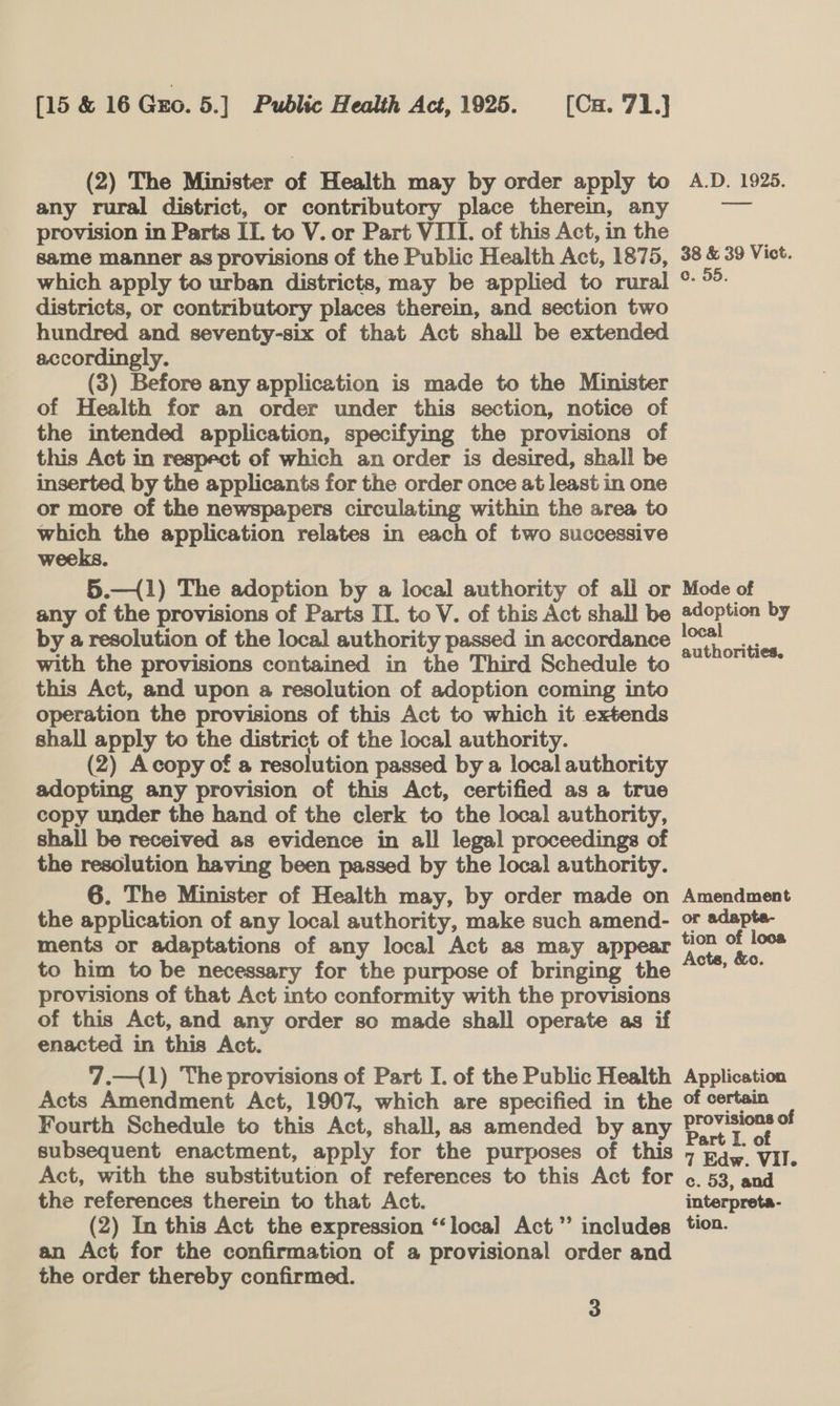 (2) The Minister of Health may by order apply to A.D. 1925. any rural district, or contributory place therein, any sa provision in Parts IT. to V. or Part VIII. of this Act, in the same manner as provisions of the Public Health Act, 1875, 38 &amp; 39 Vict. which apply to urban districts, may be applied to rural ° °°. districts, or contributory places therein, and section two hundred and seventy-six of that Act shall be extended accordingly. (3) Before any application is made to the Minister of Health for an order under this section, notice of the intended application, specifying the provisions of this Act in respect of which an order is desired, shall be inserted by the applicants for the order once at least in one or more of the newspapers circulating within the area to which the application relates in each of two successive weeks. 5.—{1) The adoption by a local authority of ali or Mode of any of the provisions of Parts II. to V. of this Act shall be ®doption by by a resolution of the local authority passed in accordance ae oe with the provisions contained in the Third Schedule to this Act, and upon a resolution of adoption coming into operation the provisions of this Act to which it extends shall apply to the district of the local authority. (2) Acopy of a resolution passed by a local authority adopting any provision of this Act, certified as a true copy under the hand of the clerk to the local authority, shall be received as evidence in all legal proceedings of the resolution having been passed by the local authority. 6. The Minister of Health may, by order made on Amendment the application of any local authority, make such amend- or adapte- ments or adaptations of any local Act as may appear ree roe to him to be necessary for the purpose of bringing the “°’ ~~ provisions of that Act into conformity with the provisions of this Act, and any order so made shall operate as if enacted in this Act. 7.—{1) The provisions of Part I. of the Public Health Application Acts Amendment Act, 1907, which are specified in the of certain Fourth Schedule to this Act, shall, as amended by any DUOyO a subsequent enactment, apply for the purposes of this 7 Edw. VI. Act, with the substitution of references to this Act for ¢. 53, and the references therein to that Act. interpreta- (2) In this Act the expression ‘“‘loca]l Act” includes tion. an Act for the confirmation of a provisional order and the order thereby confirmed.