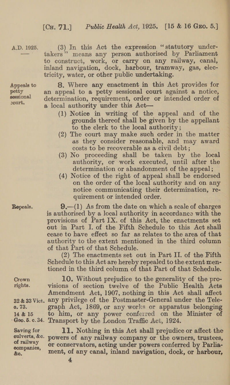 Appeals to petty sessional 20urt. Reepeals. Crown rights. 32 &amp; 33 Vict. 0. 73. 14 &amp; 15 - Geo. 5. c. 34. Saving for culverts, &amp;c. of railway companies, takers’? means any person authorised by Parliament to construct, work, or carry on any railway, canal, inland navigation, dock, harbour, tramway, gas, elec- tricity, water, or other public undertaking. 8. Where any enactment in this Act provides for an appeal to a petty sessional court against a notice, determination, requirement, order or intended order of a local authority under this Act— (1) Notice in writing of the appeal and of the grounds thereof shall be given by the appellant to the clerk to the local authority ; (2) The court may make such order in the matter as they consider reasonable, and may award costs to be recoverable as a-civil debt; (3) No proceeding shall be taken by the local authority, or work executed, until after the determination or abandonment of the appeal ; (4) Notice of the right of appeal shall be endorsed on the order of the local authority and on any notice communicating their determination, re- quirement or intended order. 9.—(1) As from the date on which a scale of charges is authorised by a local authority in accordance with the provisions of Part IX. of this Act, the enactments set out in Part I. of the Fifth Schedule to this Act shall cease to have effect so far as relates to the area of that authority to the extent mentioned in the third column of that Part of that Schedule. Schedule to this Act are hereby repealed to the extent men- tioned in the third column of that Part of that Schedule. 10. Without prejudice to the generality of the pro- visions of section twelve of the Public Health Acts Amendment Act, 1907, nothing in this Act shall affect any privilege of the Postmaster-General under the Tele- graph Act, 1869, or any works or apparatus belonging to him, or any power conferred on the Minister of Transport by the London Traffic Act, 1924. 11. Nothing in this Act shall prejudice or affect the powers of any railway company or the owners, trustees, or conservators, acting under powers conferred by Parlia- ment, of any canal, inland navigation, dock, or harbour, 4 