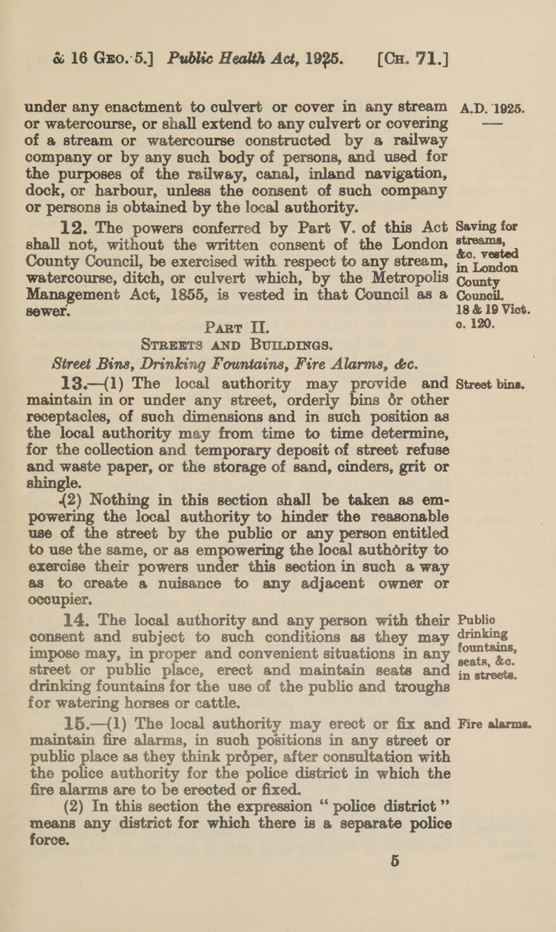 under any enactment to culvert or cover in any stream A.D. 1925. or watercourse, or shall extend to any culvert or covering — of a stream or watercourse constructed by a railway company or by any such body of persons, and used for the purposes of the railway, canal, inland navigation, dock, or harbour, unless the consent of such company or persons is obtained by the local authority. 12. The powers conferred by Part V. of this Act Saving for shall not, without the written consent of the London pleteios County Council, be exercised with respect to any stream, 5°; \ndon watercourse, ditch, or culvert which, by the Metropolis County Management Act, 1855, is vested in that Council as a Council. sewer. 18 &amp; 19 Vict. Part II. 0. 120 STREETS AND BUILDINGS. Street Bins, Drinking Fountains, Fire Alarms, é&amp;c. 13.—{1) The local authority may provide and Street bins. maintain in or under any street, orderly bins or other receptacles, of such dimensions and in such position as the local authority may from time to time determine, for the collection and temporary deposit of street refuse and waste paper, or the storage of sand, cinders, grit or shingle. | {2) Nothing in this section shall be taken as em- powering the local authority to hinder the reasonable use of the street by the public or any person entitled to use the same, or as empowering the local authority to exercise their powers under this section in such a way as to create a nuisance to any adjacent owner or occupier. | | 14. The local authority and any person with their Public consent and subject to such conditions as they may drinking impose may, in proper and convenient situations in any ee street or public place, erect and maintain seats and ,, streete. drinking fountains for the use of the public and troughs for watering horses or cattle. 7 15.—{1) The local authority may erect or fix and Fire alarms. maintain fire alarms, in such positions in any street or public place as they think prdéper, after consultation with the police authority for the police district in which the fire alarms are to be erected or fixed. (2) In this section the expression “ police district ”’ means any district for which there is a separate police force. 9 5
