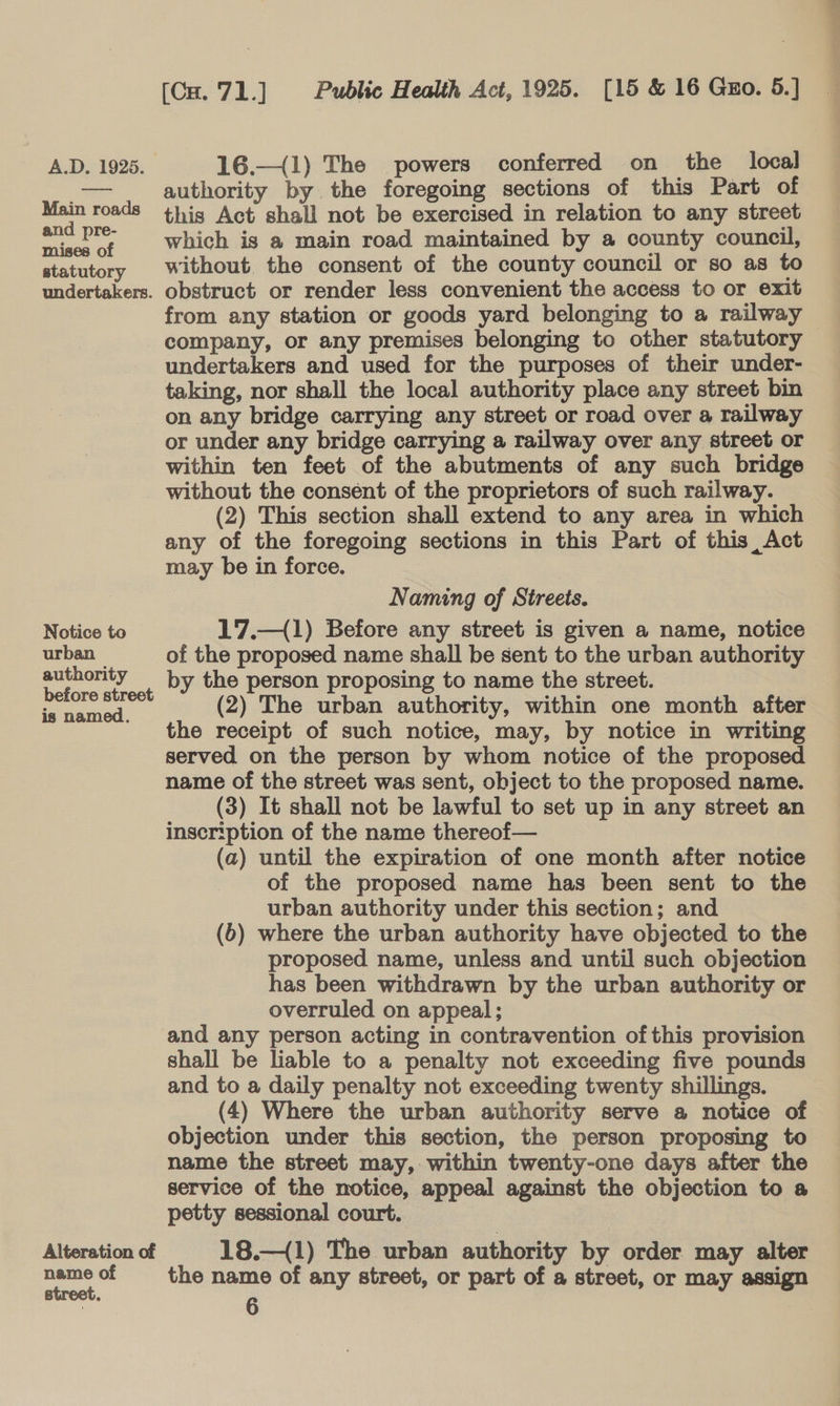 A.D. 1925. 16.—(1) The powers conferred on_ the local ee authority by. the foregoing sections of this Part of Main roads this Act shall not be exercised in relation to any street wee ve which is a main road maintained by a county council, statutory Without the consent of the county council or so as to undertakers. obstruct or render less convenient the access to or exit from any station or goods yard belonging to a railway company, or any premises belonging to other statutory undertakers and used for the purposes of their under- taking, nor shall the local authority place any street bin on any bridge carrying any street or road over a railway or under any bridge carrying a railway over any street or within ten feet of the abutments of any such bridge without the consent of the proprietors of such railway. (2) This section shall extend to any area in which any of the foregoing sections in this Part of this, Act may be in force. Naming of Streets. Notice to 17.—(1) Before any street is given a name, notice urban of the proposed name shall be sent to the urban authority ae , by the person proposing to name the street. ae (2) The urban authority, within one month after the receipt of such notice, may, by notice in writing served on the person by whom notice of the proposed name of the street was sent, object to the proposed name. (3) It shall not be lawful to set up in any street an inscription of the name thereof— (a) until the expiration of one month after notice of the proposed name has been sent to the urban authority under this section; and (6) where the urban authority have objected to the proposed name, unless and until such objection has been withdrawn by the urban authority or overruled on appeal; and any person acting in contravention ofthis provision shall be liable to a penalty not exceeding five pounds and to a daily penalty not exceeding twenty shillings. (4) Where the urban authority serve a notice of objection under this section, the person proposing to name the street may, within twenty-one days after the service of the notice, appeal against the objection to a petty sessional court. Alteration of 18.—{1) The urban authority by order may alter a of = the name of any street, or part of a street, or may assign 8
