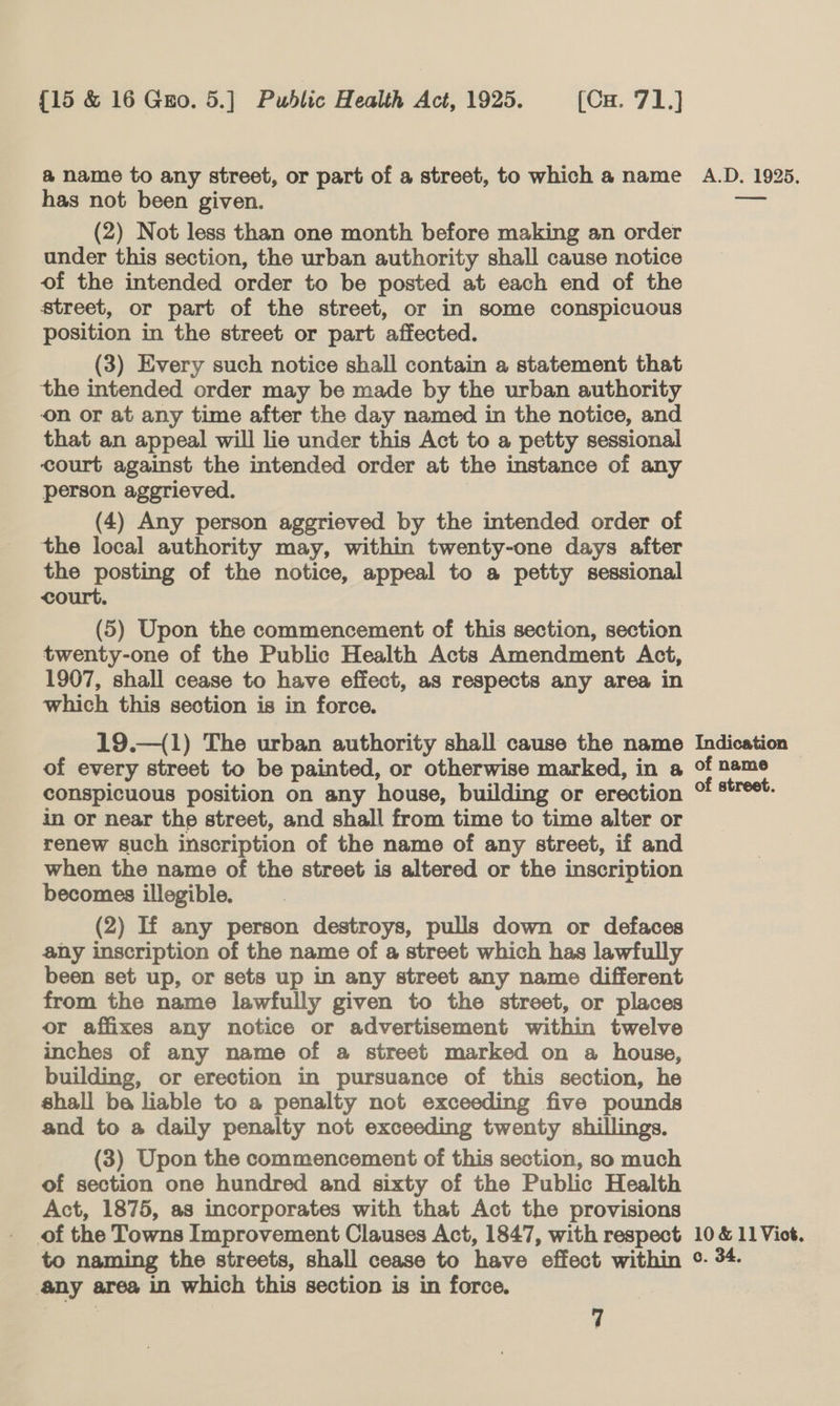 a name to any street, or part of a street, to which a name A.D. 1925. has not been given. ea (2) Not less than one month before making an order under this section, the urban authority shall cause notice of the intended order to be posted at each end of the street, or part of the street, or in some conspicuous position in the street or part affected. (3) Every such notice shall contain a statement that the intended order may be made by the urban authority on or at any time after the day named in the notice, and that an appeal will lie under this Act to a petty sessional court against the intended order at the instance of any person aggrieved. : (4) Any person aggrieved by the intended order of the local authority may, within twenty-one days after the posting of the notice, appeal to a petty sessional court. (5) Upon the commencement of this section, section twenty-one of the Public Health Acts Amendment Act, 1907, shall cease to have effect, as respects any area in which this section is in force. 19.—({1) The urban authority shall cause the name Indication - of every street to be painted, or otherwise marked, in a of name conspicuous position on any house, building or erection of street. in or near the street, and shall from time to time alter or renew such inscription of the name of any street, if and when the name of the street is altered or the inscription becomes illegible. (2) If any person destroys, pulls down or defaces any inscription of the name of a street which has lawfully been set up, or sets up in any street any name different from the name lawfully given to the street, or places or affixes any notice or advertisement within twelve inches of any name of a street marked on a house, building, or erection in pursuance of this section, he shall ba liable to a penalty not exceeding five pounds and to a daily penalty not exceeding twenty shillings. (3) Upon the commencement of this section, so much of section one hundred and sixty of the Public Health Act, 1875, as incorporates with that Act the provisions of the Towns Improvement Clauses Act, 1847, with respect 10 &amp; 11Viot. to naming the streets, shall cease to have effect within °- 34. any area in which this section is in force.