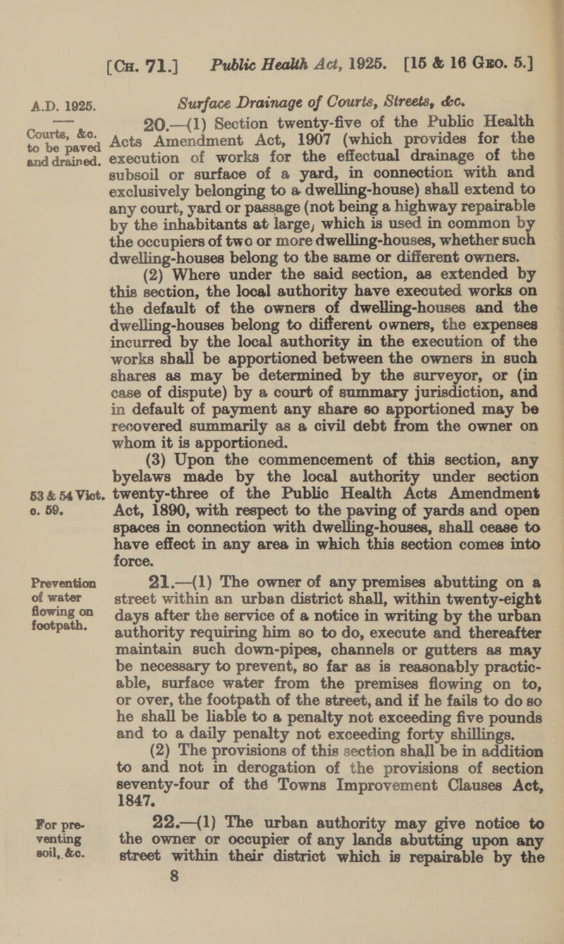 Courts, &amp;c. to be paved and drained. 53 &amp; 54 Vict. o. 59. Prevention of water flowing on footpath. For pre- venting soil, &amp;c. (Cu. 71.] Public Health Act, 1925. [15 &amp; 16 Guo. 5.] 20.—(1) Section twenty-five of the Public Health Acts Amendment Act, 1907 (which provides for the execution of works for the effectual drainage of the subsoil or surface of a yard, in connection with and exclusively belonging to a-dwelling-house) shall extend to any court, yard or passage (not being a highway repairable by the inhabitants at large, which is used in common by the occupiers of two or more dwelling-houses, whether such dwelling-houses belong to the same or different owners. (2) Where under the said section, as extended by this section, the local authority have executed works on the default of the owners of dwelling-houses and the dwelling-houses belong to different owners, the expenses works shall be apportioned between the owners in such shares as may be determined by the surveyor, or (in case of dispute) by a court of summary jurisdiction, and in default of payment any share so apportioned may be recovered summarily as a civil debt from the owner on whom it is apportioned. | | (3) Upon the commencement of this section, any byelaws made by the local authority under section twenty-three of the Public Health Acts Amendment. Act, 1890, with respect to the paving of yards and open spaces in connection with dwelling-houses, shall cease to have effect in any area in which this section comes into force. 21.—(1) The owner of any premises abutting on a street within an urban district shall, within twenty-eight days after the service of a notice in writing by the urban authority requiring him so to do, execute and thereafter maintain such down-pipes, channels or gutters as may be necessary to prevent, so far as is reasonably practic- able, surface water from the premises flowing on to, or over, the footpath of the street, and if he fails to do so he shall be liable to a penalty not exceeding five pounds and to a daily penalty not exceeding forty shillings. (2) The provisions of this section shall be in addition to and not in derogation of the provisions of section ee of thé Towns Improvement Clauses Act, 22.—(1) The urban authority may give notice to the owner or occupier of any lands abutting upon any street within their district which is repairable by the