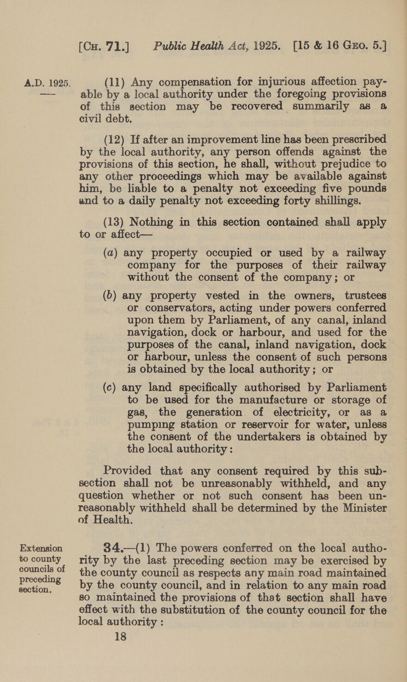 Extension to county councils of preceding section. (Cx. 71.] Public Health Act, 1925. [15 &amp; 16 Guo. 5.] able by a local authority under the foregoing provisions of this section may be recovered summarily as a civil debt. (12) If after an improvement line has been prescribed by the local authority, any person offends against the provisions of this section, he shall, without prejudice to any other proceedings which may be available against him, be liable to a penalty not exceeding five pounds (13) Nothing in this section contained shall apply to or affect— (a) any property occupied or used by a railway company for the purposes of their railway without the consent of the company; or (6) any property vested in the owners, trustees or conservators, acting under powers conferred upon them by Parliament, of any canal, inland navigation, dock or harbour, and used for the purposes of the canal, inland navigation, dock or harbour, unless the consent of such persons is obtained by the local authority; or (c) any land specifically authorised by Parliament to be used for the manufacture or storage of gas, the generation. of electricity, or as a pumping station or reservoir for water, unless the consent of the undertakers is obtained by the local authority : Provided that any consent required by this sub- section shall not be unreasonably withheld, and any question whether or not such consent has been un- reasonably withheld shall be determined by the Minister of Health.  34.—(1) The powers conferred on the local autho- rity by the last preceding section may be exercised by the county council as respects any main road maintained by the county council, and in relation to any main road so maintained the provisions of that section shall have effect with the substitution of the county council for the local authority :