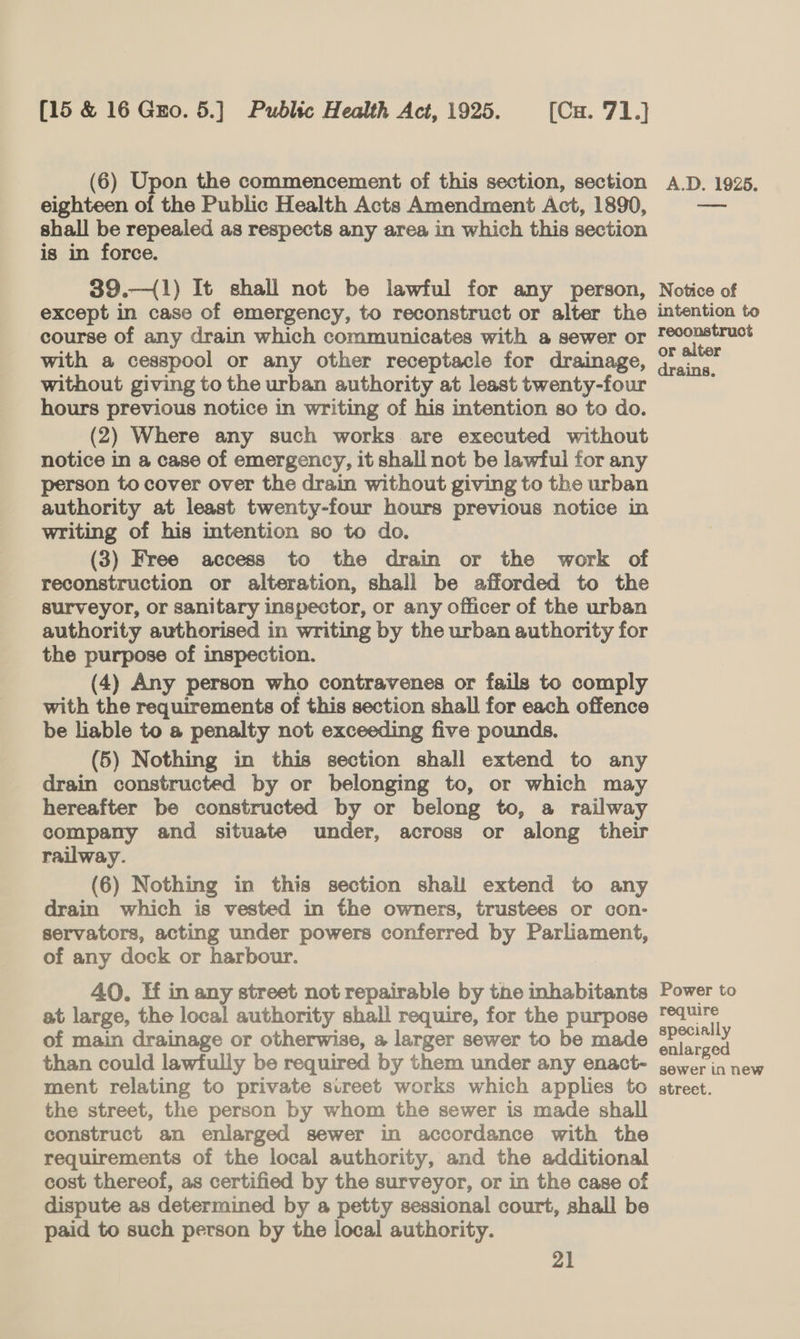 (6) Upon the commencement of this section, section eighteen of the Public Health Acts Amendment Act, 1890, shall be repealed as respects any area in which this section is in force. 39.—({1) It shall not be lawful for any person, except in case of emergency, to reconstruct or alter the course of any drain which communicates with a sewer or with a cesspool or any other receptacle for drainage, without giving to the urban authority at least twenty-four hours previous notice in writing of his intention so to do. (2) Where any such works are executed without notice in a case of emergency, it shall not be lawful for any person to cover over the drain without giving to the urban authority at least twenty-four hours previous notice in writing of his intention so to do. (3) Free access to the drain or the work of reconstruction or alteration, shall be afforded to the surveyor, or sanitary inspector, or any officer of the urban authority authorised in writing by the urban authority for the purpose of inspection. (4) Any person who contravenes or fails to comply with the requirements of this section shall for each offence be liable to a penalty not exceeding five pounds. (5) Nothing in this section shall extend to any drain constructed by or belonging to, or which may hereafter be constructed by or belong to, a railway company and situate under, across or along their railway. (6) Nothing in this section shall extend to any drain which is vested in the owners, trustees or con- servators, acting under powers conferred by Parliament, of any dock or harbour. 40. Hf in any street not repairable by the inhabitants at large, the local authority shall require, for the purpose of main drainage or otherwise, a larger sewer to be made than could lawfully be required by them under any enact- the street, the person by whom the sewer is made shall construct an enlarged sewer in accordance with the requirements of the local authority, and the additional cost thereof, as certified by the surveyor, or in the case of dispute as determined by a petty sessional court, shall be paid to such person by the local authority. 21 A.D. 1925. Notice of intention to reconstruct or alter drains. Power to require specially enlarged sewer in new