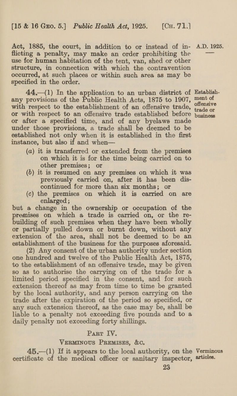 Act, 1885, the court, in addition to or instead of in- flicting a penalty, may make an order prohibiting the use for human habitation of the tent, van, shed or other structure, in connection with which the contravention occurred, at such places or within such area as may be specified in the order. 44.—(1) In the application to an urban district of any provisions of the Public Health Acts, 1875 to 1907, with respect to the establishment of an offensive trade, or with respect to an offensive trade established before or after a specified time, and of any byelaws made under those provisions, a trade shall be deemed to be established not only when it is established in the first instance, but also if and when— (a) it is transferred or extended from the premises on which it is for the time being carried on to other premises; or (6) it is resumed on any premises on which it was previously carried on, after it has been dis- continued for more than six months; or (c) the premises on which it is carried on are enlarged ; | but a change in the ownership or occupation of the premises on which a trade is carried on, or the re- building of such premises when they have been wholly extension of the area, shall not be deemed to be an establishment of the business for the purposes aforesaid. (2) Any consent of the urban authority under section one hundred and twelve of the Public Health Act, 1875, to the establishment of an offensive trade, may be given so as to authorise the carrying on of the trade for a limited period specified in the consent, and for such extension thereof as may from time to time be granted by the local authority, and any person carrying on the trade after the expiration of the period so specified, or any such extension thereof, as the case may be, shall be liable to a penalty not exceeding five pounds and to a daily penalty not exceeding forty shillings. Part IV. VERMINOUS PREMISES, &amp;C. 45.—(1) If it appears to the local authority, on the certificate of the medical officer or sanitary inspector, 23 A.D. 1925. Establish- ment of offensive trade or business Verminous articles.