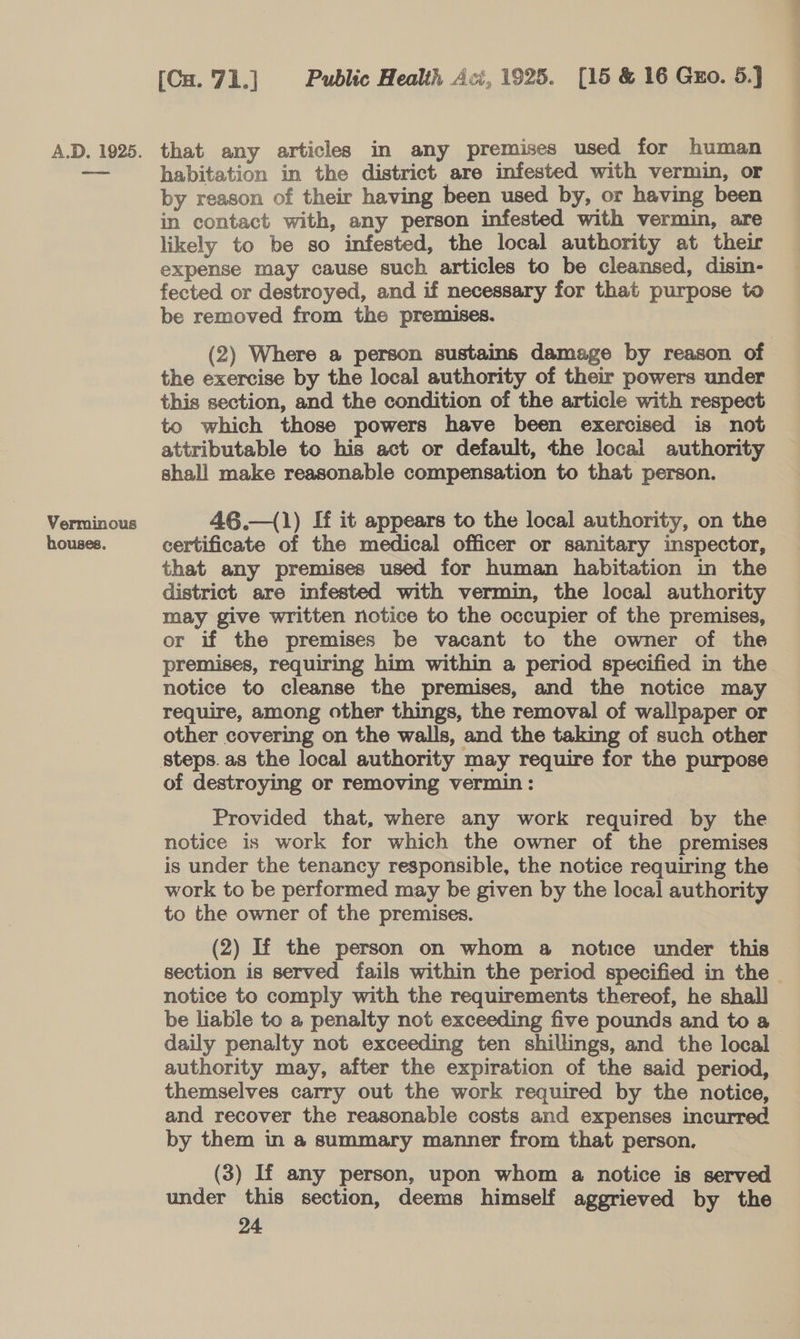 Verminous houses. (Cu. 71.] Public Health Aci, 1925. [15 &amp; 16 Gxo. 5.] habitation in the district are infested with vermin, or by reason of their having been used by, or having been in contact with, any person infested with vermin, are likely to be so infested, the local authority at their expense may cause such articles to be cleansed, disin- fected or destroyed, and if necessary for that purpose to be removed from the premises. (2) Where a person sustains damage by reason of the exercise by the local authority of their powers under this section, and the condition of the article with respect to which those powers have been exercised is not attributable to his act or default, the local authority shall make reasonable compensation to that person. 46.—(1) If it appears to the local authority, on the certificate of the medical officer or sanitary inspector, that any premises used for human habitation in the district are infested with vermin, the local authority may give written notice to the occupier of the premises, or if the premises be vacant to the owner of the premises, requiring him within a period specified in the notice to cleanse the premises, and the notice may require, among other things, the removal of wallpaper or other covering on the walls, and the taking of such other of destroying or removing vermin: Provided that, where any work required by the notice is work for which the owner of the premises is under the tenancy responsible, the notice requiring the work to be performed may be given by the local authority to the owner of the premises. (2) If the person on whom a notice under this section is served fails within the period specified in the notice to comply with the requirements thereof, he shall be liable to a penalty not exceeding five pounds and to a daily penalty not exceeding ten shillings, and the local authority may, after the expiration of the said period, themselves carry out the work required by the notice, and recover the reasonable costs and expenses incurred by them in a summary manner from that person. (3) If any person, upon whom a notice is served under this section, deems himself aggrieved by the