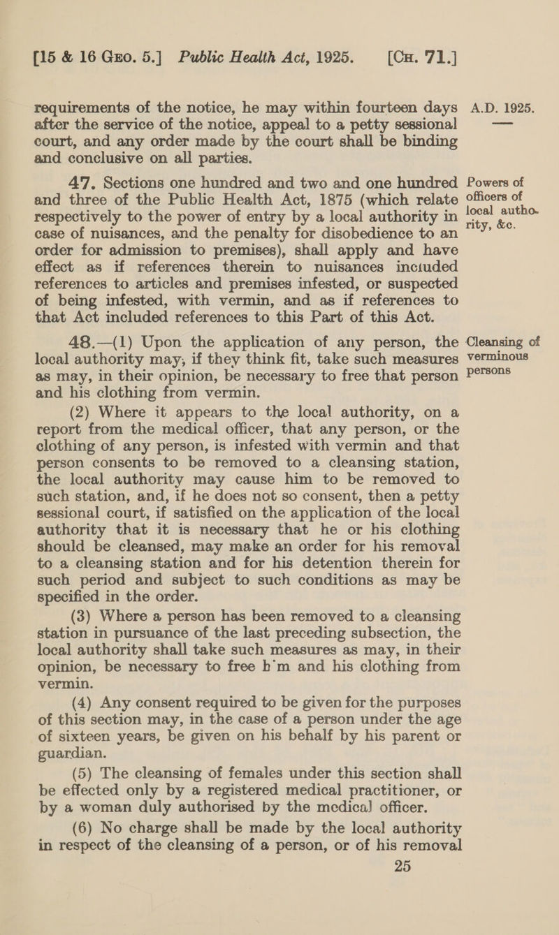 requirements of the notice, he may within fourteen days after the service of the notice, appeal to a petty sessional court, and any order made by the court shall be binding and conclusive on all parties. 47. Sections one hundred and two and one hundred and three of the Public Health Act, 1875 (which relate respectively to the power of entry by a local authority in case of nuisances, and the penalty for disobedience to an order for admission to premises), shall apply and have effect as if references therein to nuisances inctuded references to articles and premises infested, or suspected of being infested, with vermin, and as if references to that Act included references to this Part of this Act. 48.—(1) Upon the application of any person, the local authority may, if they think fit, take such measures as may, in their opinion, be necessary to free that person and his clothing from vermin. (2) Where it appears to the local authority, on a report from the medical officer, that any person, or the clothing of any person, is infested with vermin and that person consents to be removed to a cleansing station, the local authority may cause him to be removed to such station, and, if he does not so consent, then a petty sessional court, if satisfied on the application of the local authority that it is necessary that he or his clothing should be cleansed, may make an order for his removal to a cleansing station and for his detention therein for such period and subject to such conditions as may be specified in the order. (3) Where a person has been removed to a cleansing station in pursuance of the last preceding subsection, the local authority shall take such measures as may, in their opinion, be necessary to free h'm and his clothing from vermin. (4) Any consent required to be given for the purposes of this section may, in the case of a person under the age of sixteen years, be given on his behalf by his parent or guardian. (5) The cleansing of females under this section shall be effected only by a registered medical practitioner, or by a woman duly authorised by the medica] officer. (6) No charge shall be made by the local authority in respect of the cleansing of a person, or of his removal 25 A.D. 19285. Powers of officers of local autho. rity, &amp;c. Cleansing of verminous persons