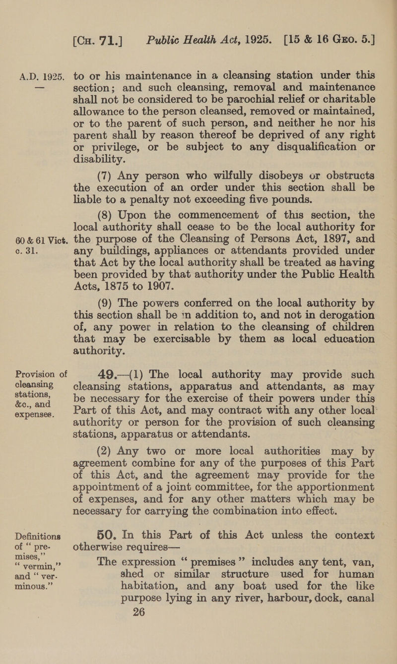 c. 3l. cleansing stations, &amp;c., and expenses. Definitions Public Health Act, 1925. [15 &amp; 16 Guo. 5.] [Cu. 71.] to or his maintenance in a cleansing station under this section; and such cleansing, removal and maintenance shall not be considered to be parochial relief or charitable allowance to the person cleansed, removed or maintained, or to the parent of such person, and neither he nor his parent shall by reason thereof be deprived of any right or privilege, or be subject to any disqualification or disability. (7) Any person who wilfully disobeys or obstructs the execution of an order under this section shall be liable to a penalty not exceeding five pounds. (8) Upon the commencement of this section, the local authority shall cease to be the local authority for the purpose of the Cleansing of Persons Act, 1897, and any buildings, appliances or attendants provided under that Act by the local authority shall be treated as having been provided by that authority under the Public Health Acts, 1875 to 1907. (9) The powers conferred on the local authority by this section shall be mn addition to, and not in derogation of, any power in relation to the cleansing of children that may be exercisable by them as local education authority. 49.—({1) The local authority may provide such cleansing stations, apparatus and attendants, as may be necessary for the exercise of their powers under this Part of this Act, and may contract with any other local authority or person for the provision of such cleansing stations, apparatus or attendants. (2) Any two or more local authorities may by agreement combine for any of the purposes of this Part of this Act, and the agreement may provide for the appointment of a joint committee, for the apportionment of expenses, and for any other matters which may be necessary for carrying the combination into effect. 50. In this Part of this Act unless the context otherwise requires— The expression “‘ premises’ includes any tent, van, shed or similar structure used for human habitation, and any boat used for the like purpose lying in any river, harbour, dock, canal 66