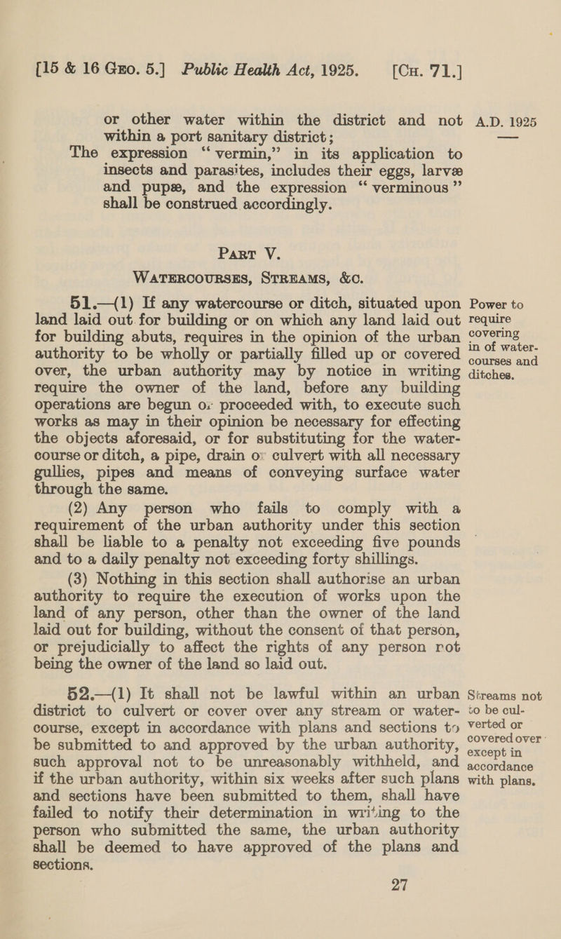 or other water within the district and not within a port sanitary district ; The expression ‘“‘ vermin,” in its application to insects and parasites, includes their eggs, larvae and pups, and the expression ‘“‘ verminous ” shall be construed accordingly. Part V. WATERCOURSES, STREAMS, &amp;O. 51.—(1) If any watercourse or ditch, situated upon land laid out.for building or on which any land laid out for building abuts, requires in the opinion of the urban authority to be wholly or partially filled up or covered over, the urban authority may by notice in writing require the owner of the land, before any building operations are begun ox proceeded with, to execute such works as may in their opinion be necessary for effecting the objects aforesaid, or for substituting for the water- course or ditch, a pipe, drain ov culvert with all necessary gullies, pipes and means of conveying surface water through the same. (2) Any person who fails to comply with a requirement of the urban authority under this section shall be liable to a penalty not exceeding five pounds and to a daily penalty not exceeding forty shillings. (3) Nothing in this section shall authorise an urban authority to require the execution of works upon the land of any person, other than the owner of the land laid out for building, without the consent of that person, or prejudicially to affect the rights of any person rot being the owner of the land so laid out. 52.—(1) It shall not be lawful within an urban district to culvert or cover over any stream or water- course, except in accordance with plans and sections t» be submitted to and approved by the urban authority, such approval not to be unreasonably withheld, and if the urban authority, within six weeks after such plans and sections have been submitted to them, shall have failed to notify their determination in writing to the person who submitted the same, the urban authority shall be deemed to have approved of the plans and sections. 27 A.D. 1925 Power to require covering in of water- courses and ditches. Streams not vo be cul- verted or covered over ° except in accordance with plans,