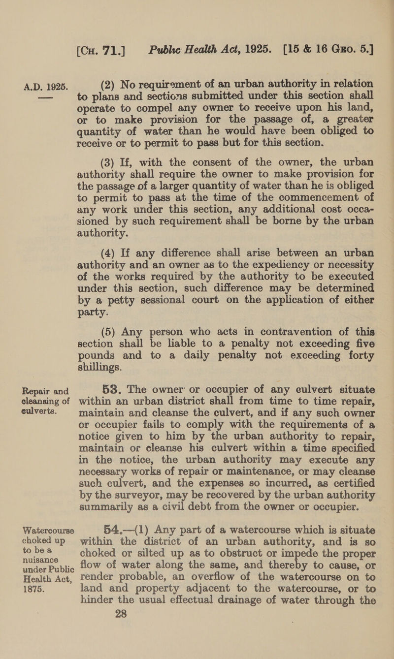 Repair and cleansing of eulverts. Watercourse choked up to be a nuisance under Public Health Act, 1875. (Cu. 71.] Public Health Act, 1925. [15 &amp; 16 Gxo. 5.] (2) No requirement of an urban authority in relation to plans and sections submitted under this section shall operate to compel any owner to receive upon his land, or to make provision for the passage of, a greater quantity of water than he would have been obliged to receive or to permit to pass but for this section. (3) If, with the consent of the owner, the urban authority shall require the owner to make provision for the passage of a larger quantity of water than he is obliged to permit to pass at the time of the commencement of any work under this section, any additional cost occa- sioned by such requirement shall be borne by the urban authority. (4) If any difference shall arise between an urban authority and an owner as to the expediency or necessity of the works required by the authority to be executed under this section, such difference may be determined by a petty sessional court on the application of either party. (5) Any person who acts in contravention of this section shall be liable to a penalty not exceeding five pounds and to a daily penalty not exceeding forty shillings. 53. The owner or occupier of any culvert situate within an urban district shall from time to time repair, maintain and cleanse the culvert, and if any such owner or occupier fails to comply with the requirements of a notice given to him by the urban authority to repair, maintain or cleanse his culvert within a time specified in the notice, the urban authority may execute any necessary works of repair or maintenance, or may cleanse such culvert, and the expenses so incurred, as certified by the surveyor, may be recovered by the urban authority summarily as a civil debt from the owner or occupier. 54.—({1) Any part of a watercourse which is situate within the district of an urban authority, and is so choked or silted up as to obstruct or impede the proper flow of water along the same, and thereby to cause, or render probable, an overflow of the watercourse on to land and property adjacent to the watercourse, or to hinder the usual effectual drainage of water through the