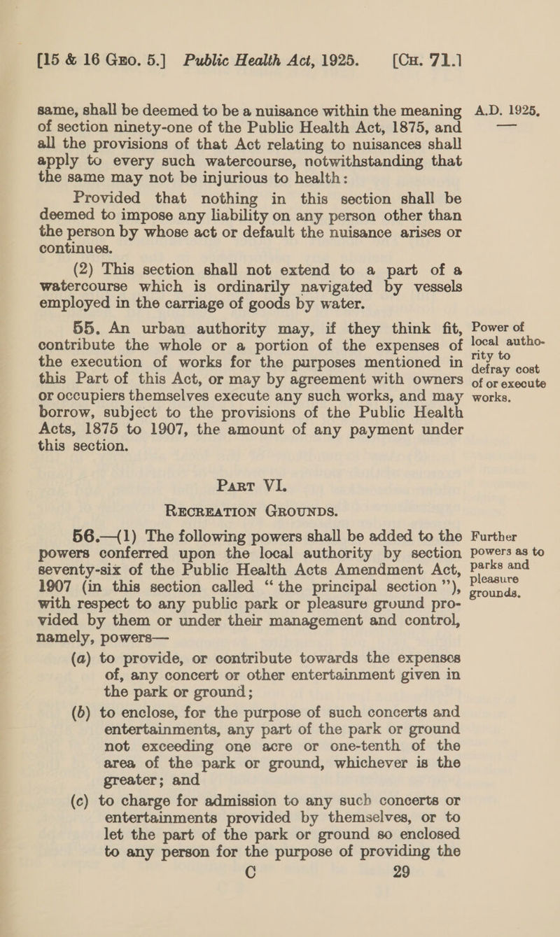 same, shall be deemed to be a nuisance within the meaning of section ninety-one of the Public Health Act, 1875, and all the provisions of that Act relating to nuisances shall apply to every such watercourse, notwithstanding that the same may not be injurious to health: Provided that nothing in this section shall be deemed to impose any liability on any person other than the person by whose act or default the nuisance arises or continues. (2) This section shall not extend to a part of a watercourse which is ordinarily navigated by vessels employed in the carriage of goods by water. 55. An urban authority may, if they think fit, contribute the whole or a portion of the expenses of the execution of works for the purposes mentioned in this Part of this Act, or may by agreement with owners or occupiers themselves execute any such works, and may borrow, subject to the provisions of the Public Health Acts, 1875 to 1907, the amount of any payment under this section. Part VI. RECREATION GROUNDS. 56.—(1) The following powers shall be added to the powers conferred upon the local authority by section seventy-six of the Public Health Acts Amendment Act, 1907 (in this section called “the principal section ’’), with respect to any public park or pleasure ground pro- vided by them or under their management and control, namely, powers— (a) to provide, or contribute towards the expenses of, any concert or other entertainment given in the park or ground; (b) to enclose, for the purpose of such concerts and entertainments, any part of the park or ground not exceeding one acre or one-tenth of the area of the park or ground, whichever is the greater; and (c) to charge for admission to any such concerts or entertainments provided by themselves, or to let the part of the park or ground so enclosed to any person for the purpose of providing the C 29 A.D. 1925, ed Power of local autho- rity to defray cost of or execute works. Further powers as to parks and pleasure grounds,