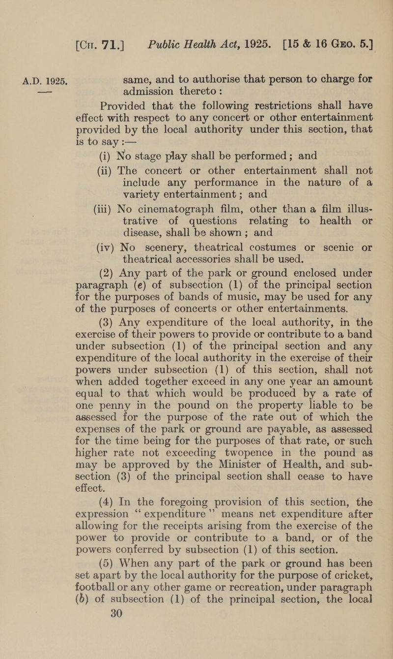 —ee (Cu. 71.] Public Health Act, 1925. [15 &amp; 16 Guo. 5.] admission thereto : Provided that the following restrictions shall have effect with respect to any concert or other entertainment: provided by the local authority under this section, that is to say :— (i) No stage play shall be performed ; and (ii) The concert or other entertainment shall not include any performance in the nature of a variety entertainment ; and (iii) No cinematograph film, other than a film illus- trative of questions relating to health or disease, shall be shown; and (iv) No scenery, theatrical costumes or scenic or theatrical accessories shall be used. (2) Any part of the park or ground enclosed under paragraph (e) of subsection (1) of the principal section for the purposes of bands of music, may be used for any of the purposes of concerts or other entertainments. (3) Any expenditure of the local authority, in the exercise of their powers to provide or contribute to a band under subsection (1) of the principal section and any expenditure of the local authority in the exercise of their powers under subsection (1) of this section, shall not when added together exceed in any one year an amount equal to that which would be produced by a rate of one penny in the pound on the property liable to be assessed for the purpose of the rate out of which the expenses of the park or ground are payable, as assessed for the time being for the purposes of that rate, or such higher rate not exceeding twopence in the pound as may be approved by the Minister of Health, and sub- section (3) of the principal section shall cease to have effect. (4) In the foregoing provision of this section, the expression “‘ expenditure’? means net expenditure after allowing for the receipts arising from the exercise of the power to provide or contribute to a band, or of the powers conferred by subsection (1) of this section. (5) When any part of the park or ground has been set apart by the local authority for the purpose of cricket, football or any other game or recreation, under paragraph (6) of subsection (1) of the principal section, the local