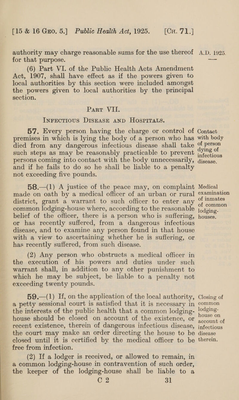 authority may charge reasonable sums for the use thereof for that purpose. (6) Part VI. of the Public Health Acts Amendment Act, 1907, shall have effect as if the powers given to local authorities by this section were included amongst the powers given to local authorities by the principal section. Part VII. InFECTIOUS DISEASE AND HOSPITALS. 5'7. Every person having the charge or control of premises in which is lying the body of a person who has died from any dangerous infectious disease shall take such steps as may be reasonably practicable to prevent persons coming into contact with the body unnecessarily, and if he fails to do so he shall be liable to a penalty not exceeding five pounds. 58.—(1) A justice of the peace may, on complaint made on oath by a medical officer of an urban or rural district, grant a warrant to such officer to enter any common lodging-house where, according to the reasonable belief of the officer, there is a person who is suffering, or has recently suffered, from a dangerous infectious disease, and to examine any person found in that house with a view to ascertaining whether he is suffering, or has recently suffered, from such disease. (2) Any person who obstructs a medical officer in the execution of his powers and duties under such warrant shall, in addition to any other punishment to which he may be subject, be liable to a penalty not exceeding twenty pounds. 59.—(1) If, on the application of the local authority, a petty sessional court is satisfied that it is necessary in the interests of the public health that a common lodging- house should be closed on account of the existence, or recent existence, therein of dangerous infectious disease, the court may make an order directing the house to be closed until it is certified by. the medical officer to be free from infection. (2) If a lodger is received, or allowed to remain, in a common lodging-house in contravention of such order, the keeper of the lodging-house shall be liable to a C 2 31 A.D. 1925. Se Contact with body of person dying of infectious disease. Medical examination of inmates of common lodging- houses. Closing of common lodging- house on account of infectious disease therein.