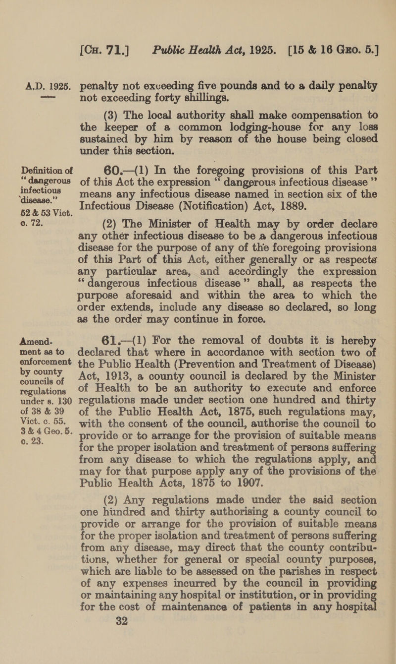 amendmen Definition of ** dangerous infectious ‘disease.”’ 52 &amp; 53 Vict. c. 72. Amend- ment as to enforcement by county councils of regulations under s. 130 of 38 &amp; 39 Vict. c. 55. 3 &amp; 4 Geo. &amp;. c. 23. [Cu.71.] Public Health Act, 1925. [15 &amp; 16 Gzo. 5.] not exceeding forty shillings. (3) The local authority shall make compensation to the keeper of a common lodging-house for any loss sustained by him by reason of the house being closed under this section. 60.—(1) In the foregoing provisions of this Part of this Act the expression “‘ dangerous infectious disease ”’ means any infectious disease named in section six of the Infectious Disease (Notification) Act, 1889. (2) The Minister of Health may by order declare any other infectious disease to be a dangerous infectious disease for the purpose of any of the foregoing provisions of this Part of this Act, either generally or as respects any particular area, and accordingly the expression “dangerous infectious disease” shall, as respects the purpose aforesaid and within the area to which the order extends, include any disease so declared, so long as the order may continue in force. 61.—(1) For the removal of doubts it is hereby declared that where in accordance with section two of the Public Health (Prevention and Treatment of Disease) Act, 1913, a county council is declared by the Minister of Health to be an authority to execute and enforce regulations made under section one hundred and thirty of the Public Health Act, 1875, such regulations may, with the consent of the council, authorise the council to provide or to arrange for the provision of suitable means for the proper isolation and treatment of persons sufferin from any disease to which the regulations apply, and may for that purpose apply any of the provisions of the Public Health Acts, 1875 to 1907. (2) Any regulations made under the said section one hundred and thirty authorising a county council to provide or arrange for the provision of suitable means for the proper isolation and treatment of persons suffering from any disease, may direct that the county contribu- tions, whether for general or special county purposes, which are liable to be assessed on the parishes in respect. of any expenses incurred by the council in providing or maintaining any hospital or institution, or in providing for the cost of maintenance of patients in any hospital