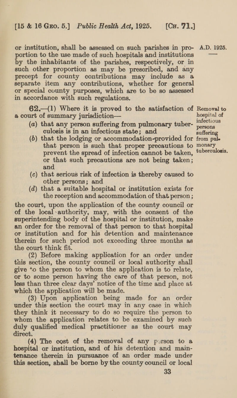 or institution, shall be assessed on such parishes in pro- portion to the use made of such hospitals and institutions by the inhabitants of the parishes, respectively, or in such other proportion as may be prescribed, and any precept for county contributions may include as a separate item any contributions, whether for general or special county purposes, which are to be so assessed in accordance with such regulations. 62.—{1) Where it is proved to the satisfaction of a court of summary jurisdiction— (a) that any person suffering from pulmonary tuber- culosis is in an infectious state; and (6) that the lodging or accommodation-provided for that person is such that proper precautions to prevent the spread of infection cannot be taken, or that such precautions are not being taken; and (c) that serious risk of infection is thereby caused to other persons; and (d) that a suitable hospital or institution exists for the reception and accommodation of that person ; the court, upon the application of the county council or of the local-authority, may, with the consent of the superintending body of the hospital or institution, make an order for the removal of that person to that hospital or institution and for his detention and maintenance therein for such period not exceeding three months as the court think fit. (2) Before making application for an order under tnis section, the county council or local authority shall give ‘o the person to whom the application is to relate, or to some person having the care of that person, not less than three clear days’ notice of the time and place at which the application will be made. (3) Upon application being made for an order under this section the court may in any case in which they think it necessary to do so require the person to whom the application relates to be examined by such duly qualified medical practitioner as the court may direct. (4) The cost of the removal of any pzrson to a hospital or institution, and of his detention and main- tenance therein in pursuance of an order made under this section, shall be borne by the county council or local 33 A.D. 1925. Removal to hospital of infectious persons suffering from pule monary tuberculosis.